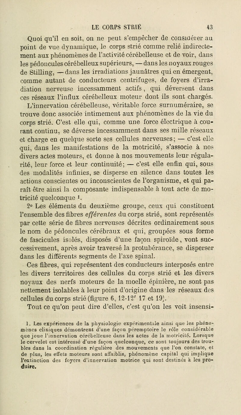 Quoi qu'il en soit, on ne peut s'empêcher de considérer au point de vue dynamique, le corps strié comme relié indirecte- ment aux phénomènes de l'activité cérébelleuse et de voir, dans les pédoncules cérébelleux supérieurs, — dans les noyaux rouges de Stilling, —dans les irradiations jaunâtres qui en émergent, comme autant de conducteurs centrifuges, de foyers d'irra- diation nerveuse incessamment actifs, qui déversent dans ces réseaux l'influx cérébelleux moteur dont ils sont chargés. L'innervation cérébelleuse, véritable force surnuméraire, se trouve donc associée intimement aux phénomènes de la vie du corps strié. C'est elle qui, comme une force électrique à cou- rant continu, se déverse incessamment dans ses mille réseaux et charge en quelque sorte ses cellules nerveuses ; — c'est elle qui, dans les manifestations de la motricité, s'associe à nos divers actes moteurs, et donne à nos mouvements leur régula- rité, leur force et leur continuité; — c'est elle enfin qui, sous des modalités infinies, se disperse en silence dans toutes les actions conscientes ou inconscientes de l'organisme, et qui pa- raît être ainsi la composante indispensable à tout acte de mo- tricité quelconque i. 2o Les éléments du deuxième groupe, ceux qui constituent l'ensemble des fibres efférentes du corps strié, sont représentés par cette série de fibres nerveuses décrites ordinairement sous le nom de pédoncules cérébraux et qui, groupées sous forme de fascicules isolés, disposés d'une façon spiroïde, vont suc- cessivement, après avoir traversé la protubérance, se disperser dans les différents segments de l'axe spinal. Ces fibres, qui représentent des conducteurs interposés entre les divers territoires des cellules du corps strié et les divers noyaux des nerfs moteurs de la moelle épinière, ne sont pas nettement isolables à leur point d'origine dans les réseaux des cellules du corps strié (figure 6, 12-12' 17 et 19). Tout ce qu'on peut dire d'elles, c'est qu'on les voit insensi- 1. Les expériences de la physiologie expérimentale ainsi que les phéno- fliènes cliniques démontrent d'une façon péremptoire le rôle considérable que joue l'innervation cérébelleuse dans les actes de la motricité. Lorsque le cervelet est intéressé d'une façon quelconque, ce sont toujours des trou- bles dans la coordination régulière des mouvements que l'on constate, et de plus, les effets moteurs sont affaiblis, phénomène capital qui implique l'extinction des foyers d'innervation motrice qui sont destinés à les pro- duire.