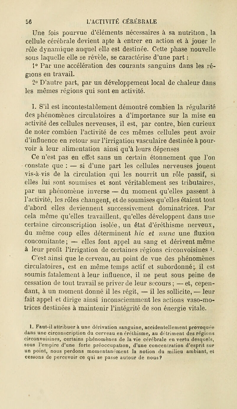 Une fois pourvue d'éléments nécessaires à sa nutrition, la cellule cérébrale devient apte à entrer en action et à jouer le rôle dynamique auquel elle est destinée. Cette phase nouvelle sous laquelle elle se révèle, se caractérise d'une part : 1° Par une accélération des courants sanguins dans les ré- gions en travail. 2° D'autre part, par un développement local de chaleur dans les mêmes régions qui sont en activité. I. S'il est incontestablement démontré combien la régularité des phénomènes circulatoires a d'importance sur la mise en activité des cellules nerveuses, il est, par contre, bien curieux de noter combien l'activité de ces mêmes cellules peut avoir d'influence en retour sur l'irrigation vasculaire destinée à pour- voir à leur alimentation ainsi qu'à leurs dépenses Ce n'est pas en effet sans un certain étonnement que l'on constate que : — si d'une part les cellules nerveuses jouent vis-à-vis de la circulation qui les nourrit un rôle passif, si elles lui sont soumises et sont véritablement ses tributaires, par un phénomène inverse — du moment qu'elles passent à l'activité, les rôles changent, et de soumises qu'elles étaient tout d'abord elles deviennent successivement dominatrices. Par cela même qu'elles travaillent, qu'elles développent dans une certaine circonscription isolée, un état d'éréthisme nerveux, du même coup elles déterminent hic et nunc une fluxion concomitante ; — elles font appel au sang et dérivent même à leur profit l'irrigation de certaines régions circonvoisines '. C'est ainsi que le cerveau, au point de vue des phénomènes circulatoires, est en même temps actif et subordonné; il est soumis fatalement à leur influence, il ne peut sous peine de cessation de tout travail se priver de leur secours ; — et, cepen- dant, à un moment donné il les régit, — il les sollicite, — leur fait appel et dirige ainsi inconsciemment les actions vaso-mo- trices destinées à maintenir l'intégrité de son énergie vitale. l. Faut-il attribuer à une dérivation sanguine, accidentellement provoquée dans une circonscription du cerveau en éréthisme, au détriment des régions circonvoisines, certains phénomènes de la vie cérébrale en vertu desquels, sous l'empire d'une forte préoccupation, d'une concentration d'esprit sur un point, nous perdons momentanément la notion du milieu ambiant, et cessons de percevoir ce qui se passe autour de nous?
