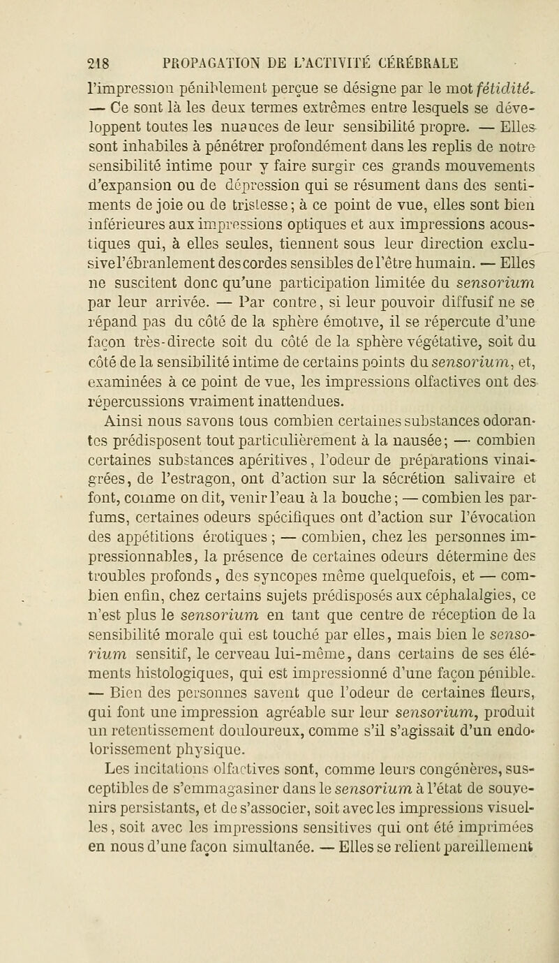 l'impression péniblement perçue se désigne par le mot fétidités — Ce sont là les deux termes extrêmes entre lesquels se déve- loppent toutes les nuances de leur sensibilité propre. — EUes- sont inhabiles à pénétrer profondément dans les replis de notro sensibilité intime pour y faire surgir ces grands mouvements d'expansion ou de dépression qui se résument dans des senti- ments de joie ou de tristesse ; à ce point de vue, elles sont bien inférieures aux impressions optiques et aux impressions acous- tiques qui, à elles seules, tiennent sous leur direction exclu- sive l'ébranlement des cordes sensibles de l'être humain. — Elles ne suscitent donc qu'une participation limitée du sensorium par leur arrivée. — Par contre, si leur pouvoir diffusif ne se répand pas du côté de la sphère émotive, il se répercute d'une façon très-directe soit du côté delà sphère végétative, soit du côté de la sensibilité intime de certains points du sensorium, et, examinées à ce point de vue, les impressions olfactives ont des répercussions vraiment inattendues. Ainsi nous savons tous combien certaines substances odoran- tes prédisposent tout particulièrement à la nausée ; — combien certaines substances apéritives, l'odeur de préparations vinai- grées, de l'estragon, ont d'action sur la sécrétion salivaire et font, comme on dit, venir l'eau à la bouche ; — combien les par- fums, certaines odeurs spécifiques ont d'action sur l'évocation des appétitions erotiques ; — combien, chez les personnes im- pressionnables, la présence de certaines odeurs détermine des troubles profonds, des syncopes môme quelquefois, et — com- bien enfin, chez certains sujets prédisposés aux céphalalgies, ce n'est plus le sensorium en tant que centre de réception de la sensibilité morale qui est touché par elles, mais bien le senso- rium sensitif, le cerveau lui-même, dans certains de ses élé- ments histologiques, qui est impressionné d'une façon pénible. — Bien des personnes savent que l'odeur de certaines fleurs, qui font une impression agréable sur leur sensorium, produit un retentissement douloureux, comme s'il s'agissait d'un endo* lorissement physique. Les incitations olfactives sont, comme leurs congénères, sus- ceptibles de s'emmagasiner dans le sensorium à l'état de souye- nirs persistants, et de s'associer, soit avec les impressions visuel- les , soit avec les impressions sensitives qui ont été imprimées en nous d'une façon simultanée. — Elles se relient pareillement