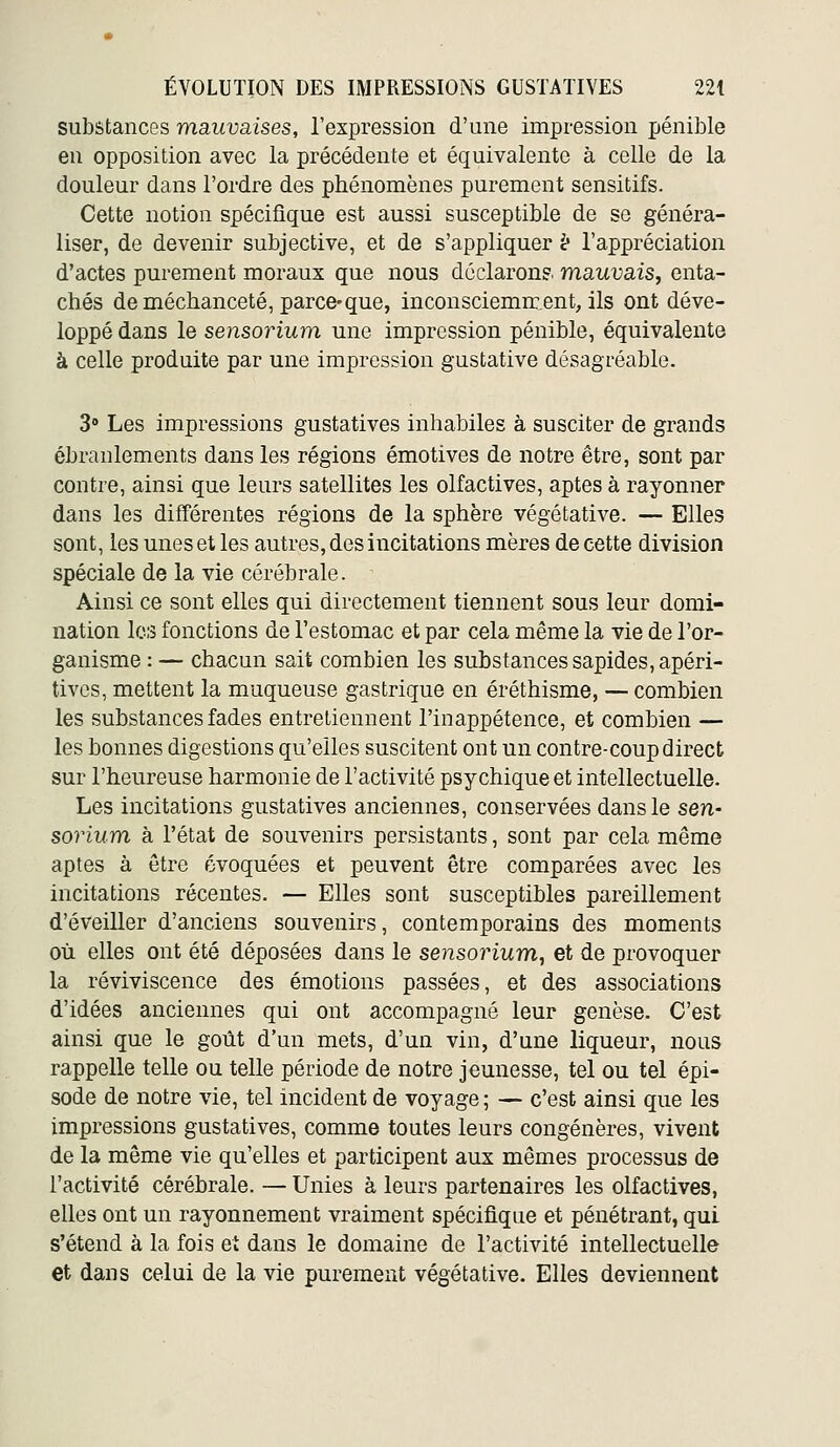 substances mauvaises, l'expression d'une impression pénible en opposition avec la précédente et équivalente à celle de la douleur dans l'ordre des phénomènes purement sensitifs. Cette notion spécifique est aussi susceptible de se généra- liser, de devenir subjective, et de s'appliquer ^ l'appréciation d'actes purement moraux que nous déclaron?. mauvais, enta- chés de méchanceté, parce-que, inconsciemment, ils ont déve- loppé dans le sensorium une impression pénible, équivalente à celle produite par une impression gustative désagréable. 3» Les impressions gustatives inhabiles à susciter de grands ébranlements dans les régions émotives de notre être, sont par contre, ainsi que leurs satellites les olfactives, aptes à rayonner dans les différentes régions de la sphère végétative. — Elles sont, les unes et les autres, des incitations mères de cette division spéciale de la vie cérébrale. Ainsi ce sont elles qui directement tiennent sous leur domi- nation les fonctions de l'estomac et par cela même la vie de l'or- ganisme : — chacun sait combien les substances sapides, apéri- tivcs, mettent la muqueuse gastrique en éréthisme, — combien les substances fades entretiennent l'inappétence, et combien — les bonnes digestions qu'elles suscitent ont un contre-coup direct sur l'heureuse harmonie de l'activité psychique et intellectuelle. Les incitations gustatives anciennes, conservées dans le sen- sorium h l'état de souvenirs persistants, sont par cela même aptes à être évoquées et peuvent être comparées avec les incitations récentes. — Elles sont susceptibles pareillement d'éveiller d'anciens souvenirs, contemporains des moments où elles ont été déposées dans le sensorium, et de provoquer la reviviscence des émotions passées, et des associations d'idées anciennes qui ont accompagné leur genèse. C'est ainsi que le goût d'un mets, d'un vin, d'une liqueur, nous rappelle telle ou telle période de notre jeunesse, tel ou tel épi- sode de notre vie, tel incident de voyage ; — c'est ainsi que les impressions gustatives, comme toutes leurs congénères, vivent de la même vie qu'elles et participent aux mêmes processus de l'activité cérébrale. — Unies à leurs partenaires les olfactives, elles ont un rayonnement vraiment spécifique et pénétrant, qui s'étend à la fois et dans le domaine de l'activité intellectuelle et dans celui de la vie purement végétative. Elles deviennent