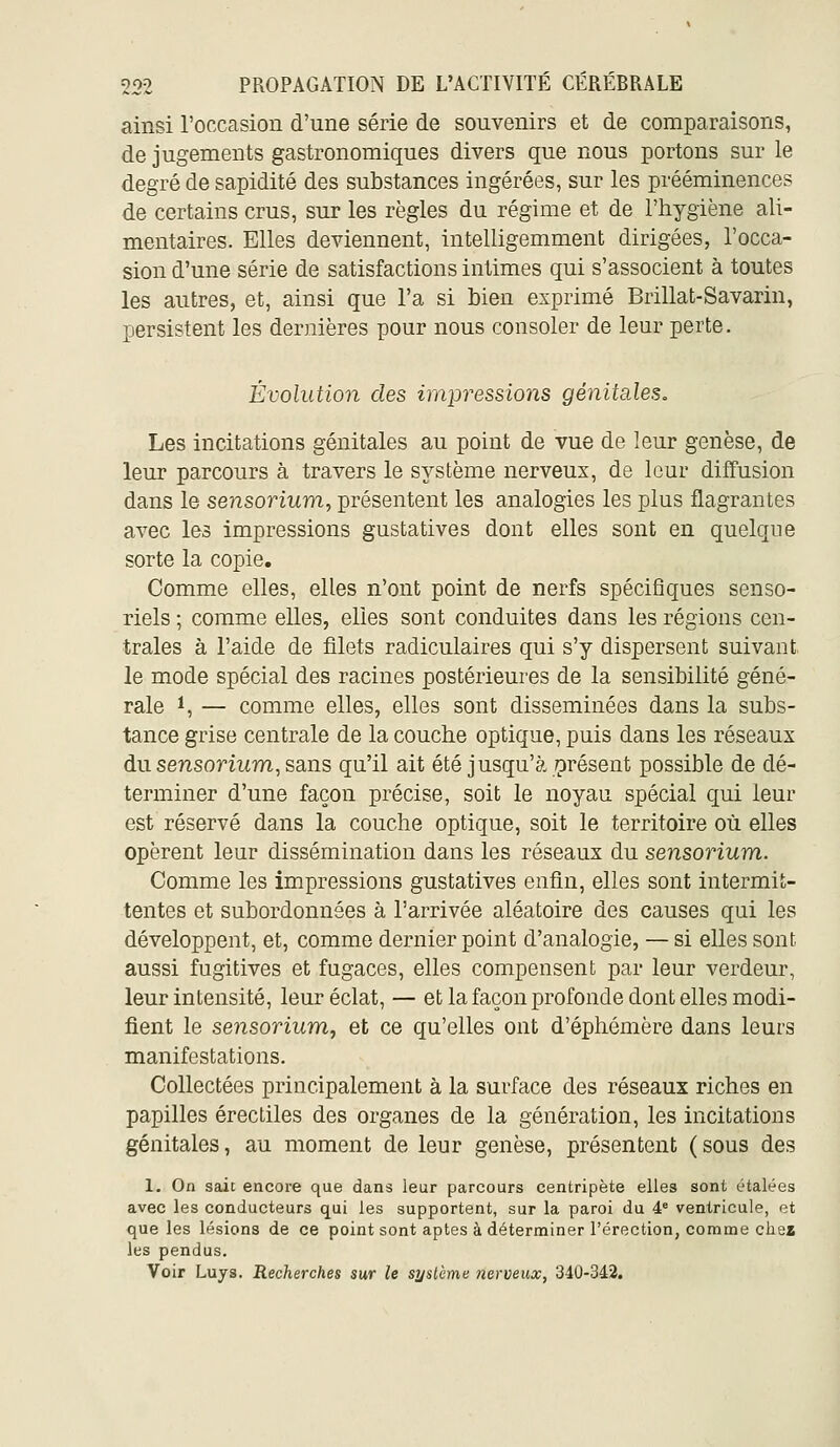 ainsi l'occasion d'une série de souvenirs et de comparaisons, de jugements gastronomiques divers que nous portons sur le degré de sapidité des substances ingérées, sur les prééminences de certains crus, sur les règles du régime et de l'hygiène ali- mentaires. Elles deviennent, intelligemment dirigées, l'occa- sion d'une série de satisfactions intimes qui s'associent à toutes les autres, et, ainsi que l'a si bien exprimé Brillât-Savarin, persistent les dernières pour nous consoler de leur perte. Évolution des impressions génitales. Les incitations génitales au point de vue de leur genèse, de leur parcours à travers le système nerveux, de leur diffusion dans le sensorium, présentent les analogies les plus flagrantes avec les impressions gustatives dont elles sont en quelque sorte la copie. Comme elles, elles n'ont point de nerfs spécifiques senso- riels ; comme elles, elles sont conduites dans les régions cen- trales à l'aide de filets radiculaires qui s'y dispersent suivant le mode spécial des racines postérieures de la sensibilité géné- rale 1, — comme elles, elles sont disséminées dans la subs- tance grise centrale de la couche optique, puis dans les réseaux du sensorium, sans qu'il ait été jusqu'à orésent possible de dé- terminer d'une façon précise, soit le noyau spécial qui leur est réservé dans la couche optique, soit le territoire où elles opèrent leur dissémination dans les réseaux du sensorium. Comme les impressions gustatives enfin, elles sont intermit- tentes et subordonnées à l'arrivée aléatoire des causes qui les développent, et, comme dernier point d'analogie, — si elles sont aussi fugitives et fugaces, elles compensent par leur verdeur, leur intensité, leur éclat, — et la façon profonde dont elles modi- fient le sensorium, et ce qu'elles ont d'éphémère dans leurs manifestations. Collectées principalement à la surface des réseaux riches en papilles érectiles des organes de la génération, les incitations génitales, au moment de leur genèse, présentent (sous des 1. On sait encore que dans leur parcours centripète elles sont étalées avec les conducteurs qui les supportent, sur la paroi du 4= ventricule, et que les lésions de ce point sont aptes à déterminer l'érection, comme chez les pendus. Voir Luys. Recherches sur le système nerveux, 340-342.