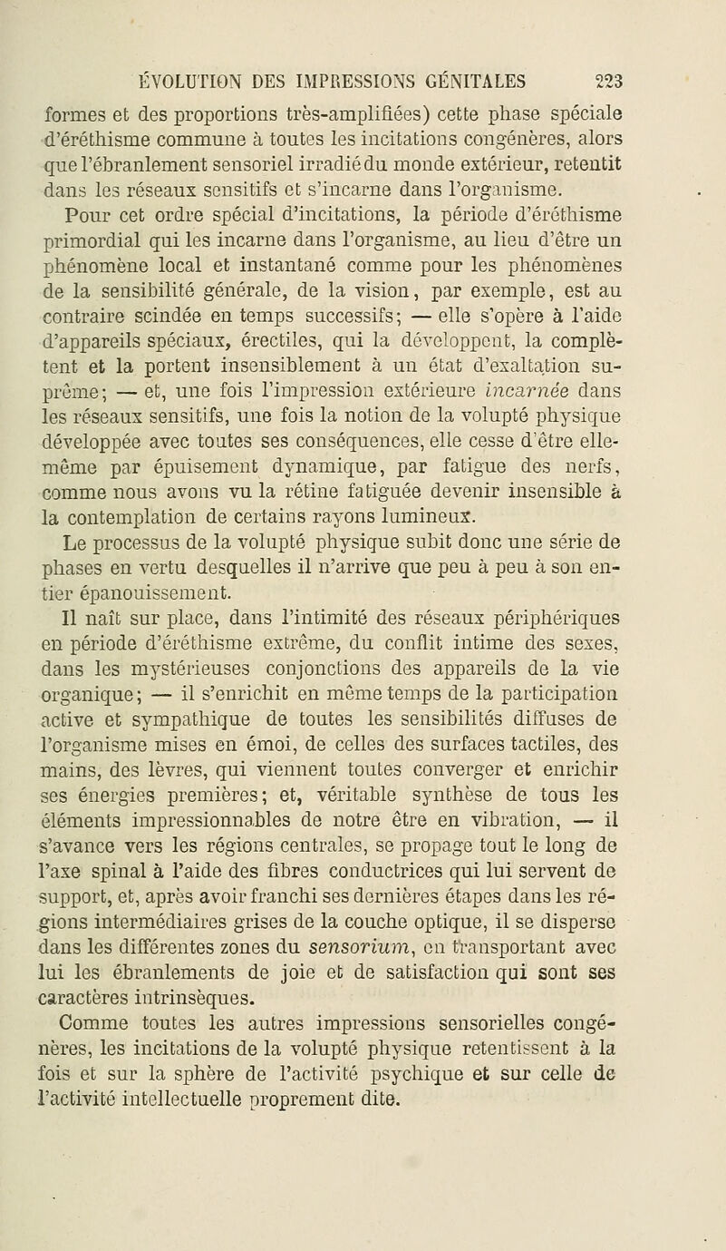 formes et des proportions très-amplifiées) cette phase spéciale d'éréthisme commune à toutes les incitations congénères, alors que l'ébranlement sensoriel irradié du monde extérieur, retentit dans les réseaux scnsitifs et s'incarne dans l'organisme. Pour cet ordre spécial d'incitations, la période d'éréthisme primordial qui les incarne dans l'organisme, au lieu d'être un phénomène local et instantané comme pour les phénomènes de la sensibilité générale, de la vision, par exemple, est au contraire scindée en temps successifs ; — elle s'opère à l'aide d'appareils spéciaux, érectiles, qui la développent, la complè- tent et la portent insensiblement à un état d'exaltation su- prême ; — et, une fois l'impression extérieure incarnée dans les réseaux sensitifs, une fois la notion de la volupté physique développée avec toutes ses conséquences, elle cesse d'être elle- même par épuisement dynamique, par fatigue des nerfs, comme nous avons vu la rétine fatiguée devenir insensible à la contemplation de certains rayons lumineux. Le processus de la volupté physique subit donc une série de phases en vertu desquelles il n'arrive que peu à peu à son en- tier épanouissement. Il naît sur place, dans l'intimité des réseaux périphériques en période d'éréthisme extrême, du conflit intime des sexes, dans les mystérieuses conjonctions des appareils de la vie organique ; — il s'enrichit en môme temps de la participation active et sympathique de toutes les sensibilités diffases de l'organisme mises en émoi, de celles des surfaces tactiles, des mains, des lèvres, qui viennent toutes converger et enrichir ses énergies premières; et, véritable synthèse de tous les éléments impressionnables de notre être en vibration, — il s'avance vers les régions centrales, se propage tout le long de l'axe spinal à l'aide des fibres conductrices qui lui servent de support, et, après avoir franchi ses dernières étapes dans les ré- gions intermédiaires grises de la couche optique, il se disperse dans les différentes zones du sensorium, on transportant avec lui les ébranlements de joie et de satisfaction qui sont ses caractères intrinsèques. Comme toutes les autres impressions sensorielles congé- nères, les incitations de la volupté physique retentissent à la fois et sur la sphère de l'activité psychique et sur celle de l'activité intellectuelle proprement dite.