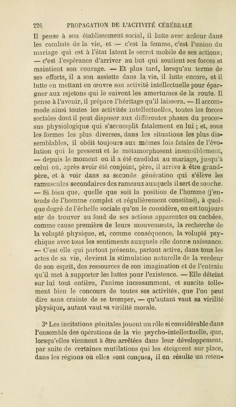 Il pense à son établissement social, il lutte avec ardeur dans les combats de la vie, et — c'est la femme, c'est l'union du mariage qui est à l'état latent le secret mobile de ses actions ; — c'est l'espérance d'arriver au but qui soutient ses forces et maintient son courage. — Et plus tard, lorsqu'au terme de ses efforts, il a son assiette dans la vie, il lutte encore, et il lutte en mettant en œuvre son activité intellectuelle pour épar- gner aux rejetons qui le suivent les amertumes de la route. Il pense à l'avenir, il prépare l'héritage qu'il laissera. — Il accom- mode ainsi toutes les activités intellectuelles, toutes les forces sociales dont il peut disposer aux différentes phases du proces- sus physiologique qui s'accomplit fatalement en lui ; et, sous les formes les plus diverses, dans les situations les plus dis- semblables, il obéit toujours aux mêmes lois fatales de l'évo» lution qui le pressent et le métamorphosent insensiblement, — depuis le moment où il a été candidat au mariage, jusqu'à celui où, après avoir été conjoint, père, il arrive à être grand- père, et à voir dans sa seconde génération qui s'élève les ramuscules secondaires des rameaux auxquels il sert de souche. — Si bien que, quelle que soit la position de l'homme (j'en- tends de l'homme complet et régulièrement constitué), à quel- que degré de l'échelle sociale qu'on le considère, onesttoujom'S sûr de trouver au fond de ses actions apparentes ou cachées, comme cause jpremière de leurs mouvements, la recherche de la volupté physique, et, comme conséquence, la volupté psy- chique avec tous les sentiments auxquels elle donne naissance. — C'est elle qui partout présente, partout active, dans tous les actes de sa vie, devient la stimulation naturelle de la verdeur de son esprit, des ressources de son imagination et de l'entrain qu'il met à supporter les luttes pour l'existence. — Elle déteint sur lui tout entière, l'anime incessamment, et suscite telle- ment bien le concours de toutes ses activités, que l'on peut dire sans crainte de se tromper, — qu'autant vaut sa virilité physique, autant vaut sa virilité morale. 3° Les incitations génitales jouent un rôle si considérable dans l'ensemble des opérations de la vie psycho-intellectuelle, que, lorsqu'elles viennent à être arrêtées dans leur développement, par suite de certaines mutilations qui les éteignent sur place, dans les régions où elles t:ont conçues, il en résulte un reten»