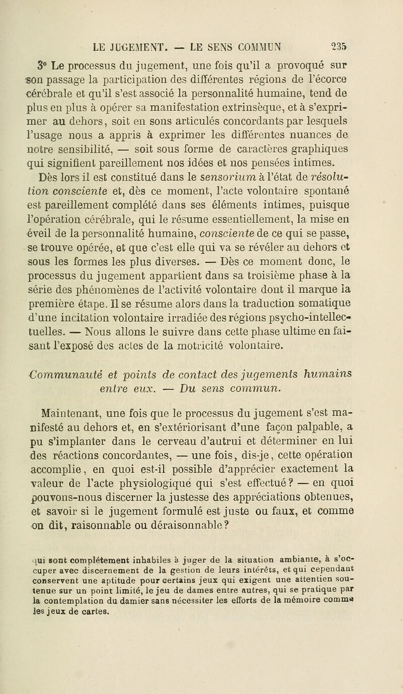 3 Le processus du jugement, une fois qu'il a provoqué sur rson passage la participation des différentes régions de l'écorce cérébrale et qu'il s'est associé la personnalité humaine, tend de plus en plus à opérer sa manifestation extrinsèque, et à s'expri- mer au dehors, soit en sons articulés concordants par lesquels l'usage nous a appris à exprimer les différentes nuances de notre sensibilité, — soit sous forme de caractères graphiques qui signifient pareillement nos idées et nos pensées intimes. Dès lors il est constitué dans le sensorium à l'état de résolu- tion consciente et, dès ce moment, l'acte volontaire spontané est pareillement complété dans ses éléments intimes, puisque l'opération cérébrale, qui le résume essentiellement, la mise en éveil de la personnalité humaine, consciente de ce qui se passe, se trouve opérée, et que c'est elle qui va se révéler au dehors et sous les formes les plus diverses. — Dès ce moment donc, le processus du jugement appartient dans sa troisième phase à la série des phénomènes de l'activité volontaire dont il marque ia première étape. Il se résume alors dans la traduction somatique d'une incitation volontaire irradiée des régions psycho-intellec- tuelles. — Nous allons le suivre dans cette phase ultime en fai- sant l'exposé des actes de la motricité volontaire. Communa/até et points de contact des jugements humains entre eux. — Du sens commun. Maintenant, une fois que le processus du jugement s'est ma- nifesté au dehors et, en s'extériorisant d'une façon palpable, a pu s'implanter dans le cerveau d'autrui et déterminer en lui des réactions concordantes, — une fois, dis-je, cette opération accomplie, en quoi est-il possible d'apprécier exactement la valeur de l'acte physiologique qui s'est effectué ? — en quoi pouvons-nous discerner la justesse des appréciations obtenues, et savoir si le jugement formulé est juste ou faux, et comme on dit, raisonnable ou déraisonnable? j^ui sont complètement inhabiles à juger de la situation ambiante, à s'oc- cuper avec discernement de la gestion de leurs intérêts, et qui cependant conservent une aptitude pour certains jeux qui exigent une attentien sou- tenue sur un point limité, le jeu de dames entre autres, qui se pratique par la contemplation du damier sans nécessiter les efforts de la mémoire comme les jeux de cartes.