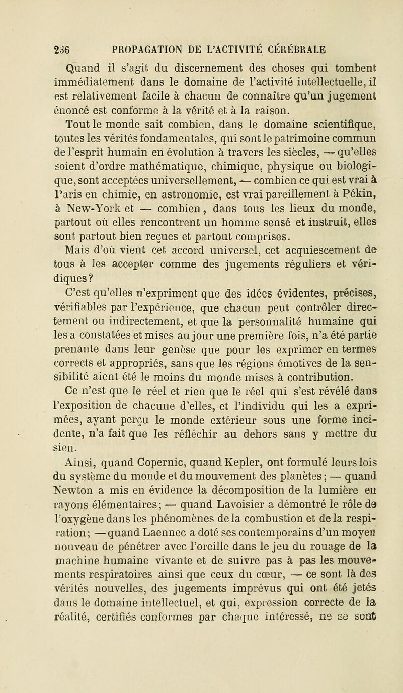 Quand il s'agit du discernement des choses qui tombent immédiatement dans le domaine de l'activité intellectuelle, il est relativement facile à chacun de connaître qu'un jugement énoncé est conforme à la vérité et à la raison. Tout le monde sait combien, dans le domaine scientifique, toutes les vérités fondamentales, qui sont le patrimoine commun de l'esprit humain en évolution à travers les siècles, — qu'elles soient d'ordre mathématique, chimique, physique ou biologi- que, sont acceptées universellement, — combien ce qui est vrai à Paris en chimie, en astronomie, est vrai pareillement à Pékin, à New-York et — combien, dans tous les lieux du monde, partout où elles rencontrent un homme sensé et instruit, elles sont partout bien reçues et partout comprises. Mais d'où vient cet accord universel, cet acquiescement de tous à les accepter comme des jugements réguliers et véri- diques ? C'est qu'elles n'expriment que des idées évidentes, précises, vérifiables par l'expérience, que chacun peut contrôler direc- tement ou indirectement, et que la personnalité humaine qui les a constatées et mises au jour une première fois, n'a été partie prenante dans leur genèse que pour les exprimer en termes corrects et appropriés, sans que les régions émotives de la sen- sibilité aient été le moins du monde mises à contribution. Ce n'est que le réel et rien que le réel qui s'est révélé dans l'exposition de chacune d'elles, et l'individu qui les a expri- mées, ayant perçu le monde extérieur sous une forme inci- dente, n'a fait que les réfléchir au dehors sans y mettre du sien. Ainsi, quand Copernic, quand Kepler, ont formulé leurs lois du système du monde et du mouvement des planètes ; — quand New^ton a mis en évidence la décomposition de la lumière eu rayons élémentaires ; — quand Lavoisier a démontré le rôle dâ l'oxygène dans les phénomènes de la combustion et de la respi- ration; — quand Laennec a doté ses contemporains d'un moyen nouveau de pénétrer avec l'oreille dans le jeu du rouage de la machine humaine vivante et de suivre pas à pas les mouve- ments respiratoires ainsi que ceux du cœur, — ce sont là des vérités nouvelles, des jugements imprévus qui ont été jetés dans le domaine intellectuel, et qui, expression correcte de la réalité, certifiés conformes par chaque intéressé, n3 se sont