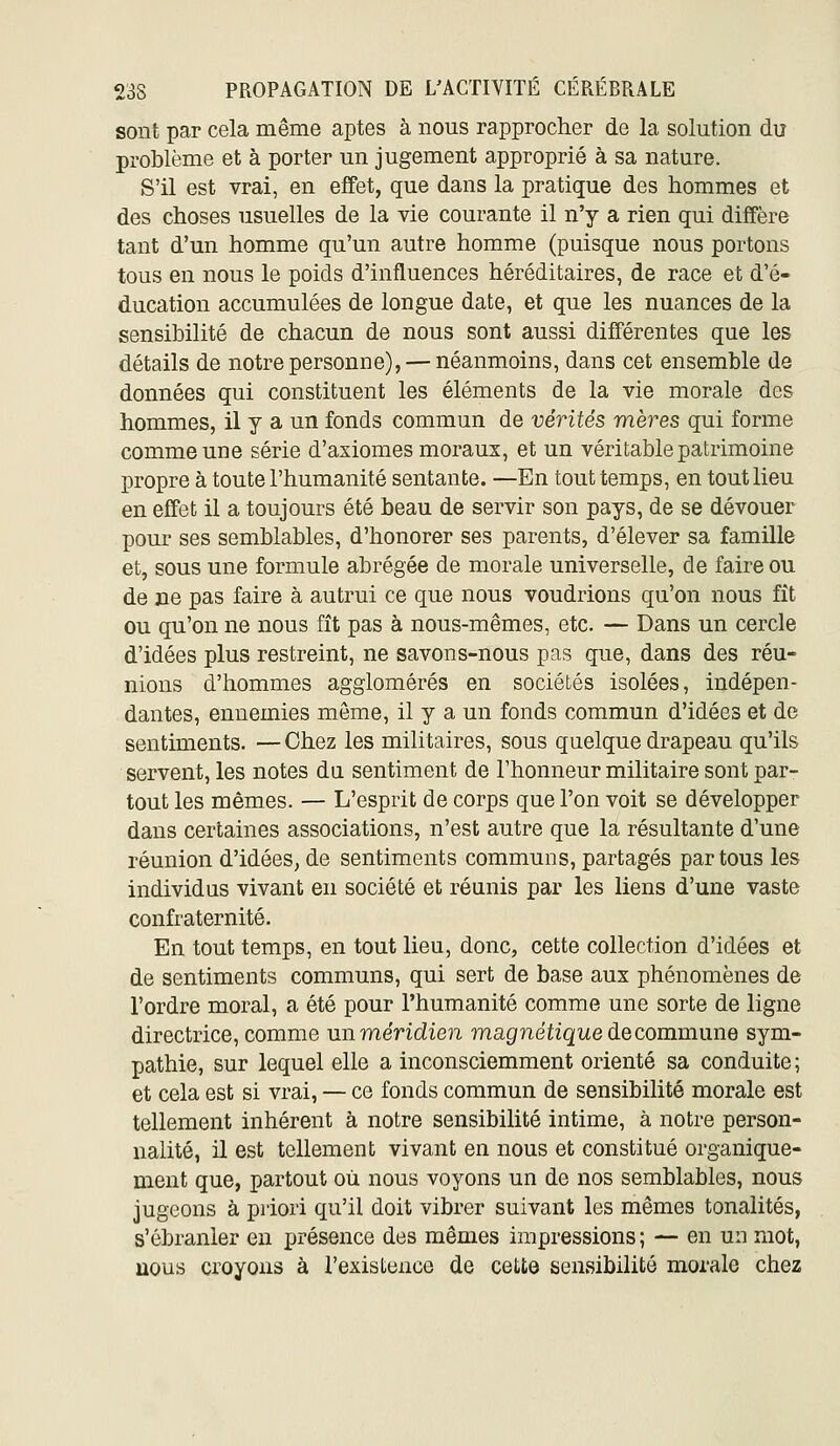 sont par cela même aptes à nous rapprocher de la solution du problème et à porter un jugement approprié à sa nature. S'il est vrai, en effet, que dans la pratique des hommes et des choses usuelles de la vie courante il n'y a rien qui diffère tant d'un homme qu'un autre homme (puisque nous portons tous en nous le poids d'influences héréditaires, de race et d'é- ducation accumulées de longue date, et que les nuances de la sensibilité de chacun de nous sont aussi différentes que les détails de notre personne), — néanmoins, dans cet ensemble de données qui constituent les éléments de la vie morale des hommes, il y a un fonds commun de vérités mères qui forme comme une série d'axiomes moraux, et un véritable patrimoine propre à toute l'humanité sentante. —En tout temps, en tout lieu en effet il a toujours été beau de servir son pays, de se dévouer pour ses semblables, d'honorer ses parents, d'élever sa famille et, sous une formule abrégée de morale universelle, de faire ou de ne pas faire à autrui ce que nous voudrions qu'on nous fît ou qu'on ne nous fît pas à nous-mêmes, etc. — Dans un cercle d'idées plus restreint, ne savons-nous pas que, dans des réu- nions d'hommes agglomérés en sociétés isolées, indépen- dantes, ennemies môme, il y a un fonds commun d'idées et de sentiments. —Chez les militaires, sous quelque drapeau qu'ils servent, les notes du sentiment de l'honneur militaire sont par- tout les mêmes. — L'esprit de corps que l'on voit se développer dans certaines associations, n'est autre que la résultante d'une réunion d'idées, de sentiments communs, partagés partons les individus vivant en société et réunis par les liens d'une vaste confraternité. En tout temps, en tout lieu, donc, cette collection d'idées et de sentiments communs, qui sert de base aux phénomènes de l'ordre moral, a été pour l'humanité comme une sorte de ligne directrice, comme unméridien magnétique de commune sym- pathie, sur lequel elle a inconsciemment orienté sa conduite ; et cela est si vrai, — ce fonds commun de sensibilité morale est tellement inhérent à notre sensibilité intime, à notre person- nalité, il est tellement vivant en nous et constitué organique- ment que, partout où nous voyons un de nos semblables, nous jugeons à priori qu'il doit vibrer suivant les mêmes tonalités, s'ébranler en présence des mêmes impressions; — en un mot, nous croyons à l'existence de cette sensibilité morale chez