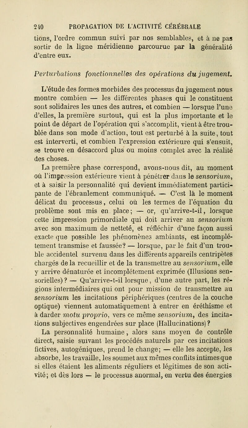 tions, l'ordre commun suivi par nos semblables, et à ne pas sortir de la ligne méridienne parcourue par la généralité d'entre eux. Perturbations fonctionnelles des opérations du jugement. L'étude des formes morbides des processus du jugement nous montre combien — les différentes phases qui le constituent sont solidaires les unes des autres, et combien — lorsque l'une d'elles, la première surtout, qui est la plus importante et le point de départ de l'opération qui s'accomplit, vient à être trou- blée dans son mode d'action, tout est perturbé à la suite, tout est interverti, et combien l'expression extérieure qui s'ensuit, se trouve en désaccord plus ou moins complet avec la réalité des choses- La première phase correspond, avons-nous dit, au moment où l'impression extérieure vient à pénétrer dans le sensorium, et à saisir la personnalité qui devient immédiatement partici- pante de l'ébranlement communiqué. — C'est là le moment délicat du processus, celui où les termes de l'équation du problème sont mis en place; — or, qu'arrive-t-il, lorsque cette impression primordiale qui doit arriver au sensorium avec son maximum de netteté, et réfléchir d'une façon aussi exacte que possible les phénomènes ambiants, est incomplè- tement transmise et faussée? — lorsque, par le fait d'un trou- ble accidentel survenu dans les différents appareils centripètes chargés delà recueillir et de la transmettre au sensorium^ elle y arrive dénaturée et incomplètement exprimée (Illusions sen- sorielles) ? — Qu'arrive-t-il lorsque, d'une autre part, les ré- gions intermédiaires qui ont pour mission de transmettre au sensorium les incitations périphériques (centres de la couche optique) viennent automatiquement à entrer en éréthisme et à darder motu proprio, vers ce même sensojnum, des incita- tions subjectives engendrées sur place (Hallucinations)? La personnalité humaine, alors sans moyen de contrôle direct, saisie suivant les procédés naturels par ces incitations fictives, autogéniques, prend le change; — elle les accepte, les absorbe, les travaille, les soumet aux mêmes conflits intimes que si elles étaient les aliments réguliers et légitimes de son acti- vité ; et dès lors — le processus anormal, en vertu des énergies