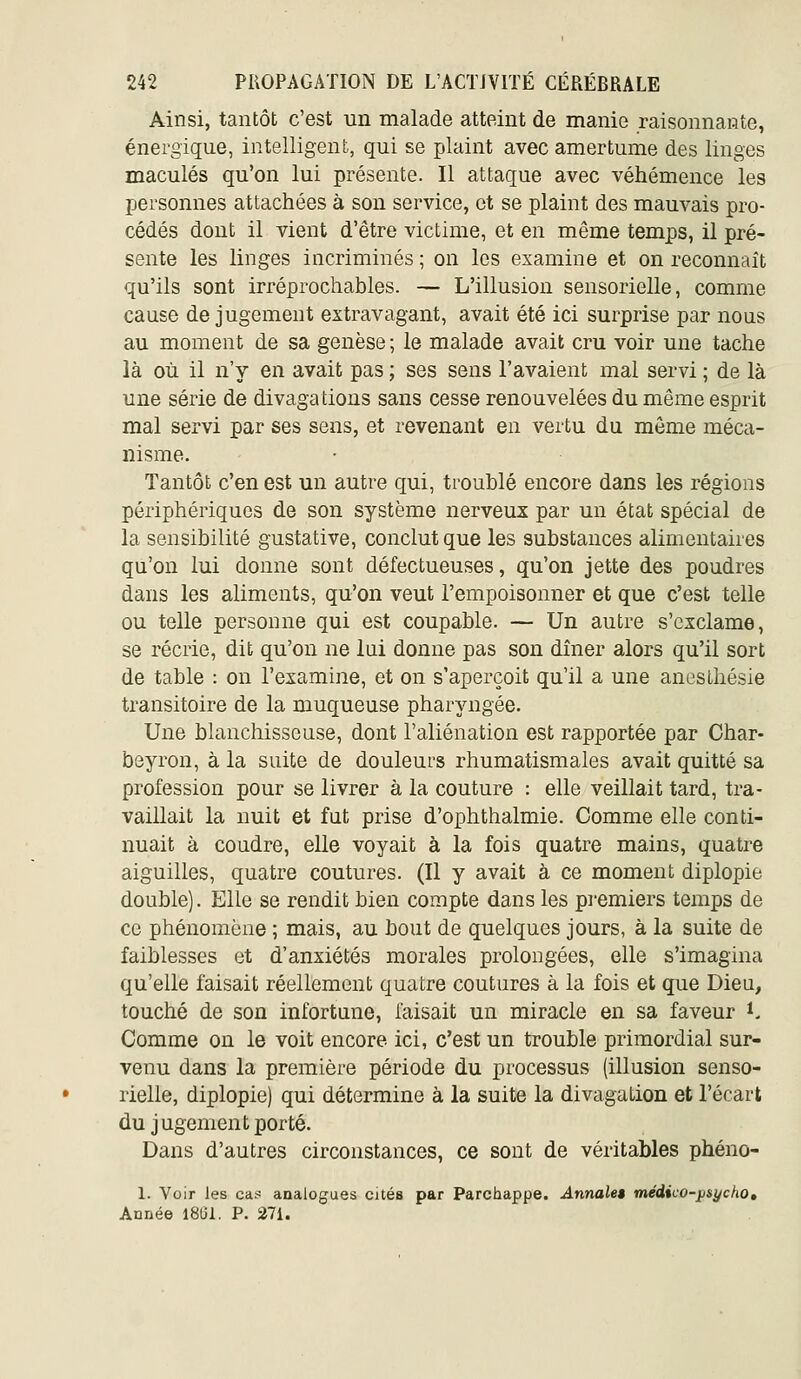 Ainsi, tantôt c'est un malade atteint de manie raisonnante, énergique, intelligent, qui se plaint avec amertume des linges maculés qu'on lui présente. Il attaque avec véhémence les personnes attachées à son service, et se plaint des mauvais pro- cédés dont il vient d'être victime, et en même temps, il pré- sente les linges incriminés ; on les examine et on reconnaît qu'ils sont irréprochables. — L'illusion sensorielle, comme cause de jugement extravagant, avait été ici surprise par nous au moment de sa genèse ; le malade avait cru voir une tache là où il n'y en avait pas ; ses sens l'avaient mal servi ; de là une série de divagations sans cesse renouvelées du même esprit mal servi par ses sens, et revenant en vertu du môme méca- nisme. Tantôt c'en est un autre qui, troublé encore dans les régions périphériques de son système nerveux par un état spécial de la sensibilité gustative, conclut que les substances alimentaires qu'on lui donne sont défectueuses, qu'on jette des poudres dans les aliments, qu'on veut l'empoisonner et que c'est telle ou telle personne qui est coupable. — Un autre s'exclame, se récrie, dit qu'on ne lui donne pas son dîner alors qu'il sort de table : on l'examine, et on s'aperçoit qu'il a une aneslhésie transitoire de la muqueuse pharyngée. Une blanchisseuse, dont l'aliénation est rapportée par Char- beyron, à la suite de douleurs rhumatismales avait quitté sa profession pour se livrer à la couture : elle veillait tard, tra- vaillait la nuit et fut prise d'ophthalmie. Comme elle conti- nuait à coudre, elle voyait à la fois quatre mains, quatre aiguilles, quatre coutures. (Il y avait à ce moment diplopie double). Elle se rendit bien compte dans les premiers temps de ce phénomène ; mais, au bout de quelques jours, à la suite de faiblesses et d'anxiétés morales prolongées, elle s'imagina qu'elle faisait réellement quatre coutures à la fois et que Dieu, touché de son infortune, faisait un miracle en sa faveur *< Comme on le voit encore ici, c'est un trouble primordial sur- venu dans la première période du processus (illusion senso- rielle, diplopie) qui détermine à la suite la divagation et l'écart du jugement porté. Dans d'autres circonstances, ce sont de véritables phéno- 1. Voir les cas analogues cités par Parchappe. Annales médico-psycho. Année 18G1. P. 27i.