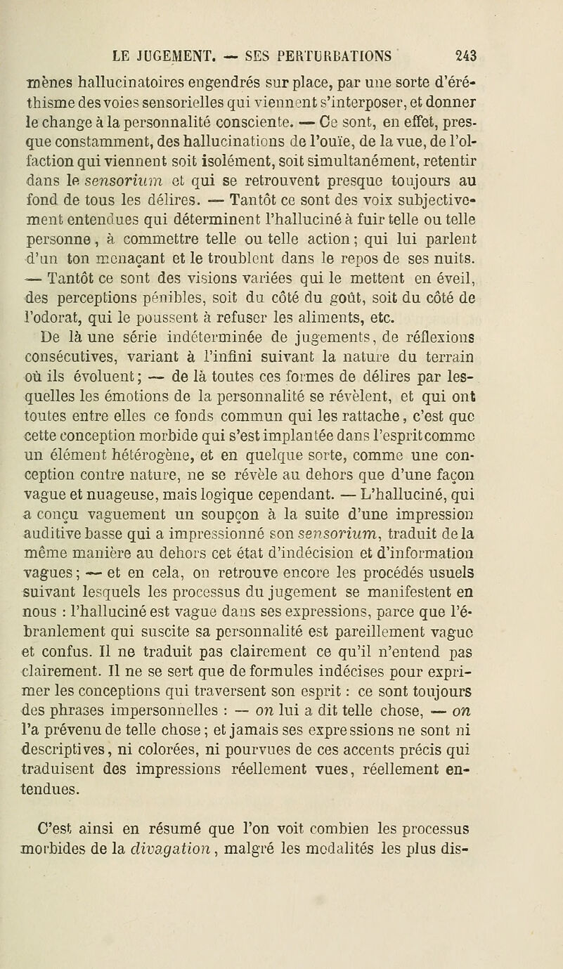 mènes hallucinatoires engendrés sur place, par une sorte d'éré- thisme des voies sensorielles qui viennent s'interposer, et donner le change à la personnalité consciente. — Oe sont, en effet, pres- que constamment, des hallucinations de l'ouïe, de la vue, de l'ol- faction qui viennent soit isolément, soit simultanément, retentir dans le sensorium et qui se retrouvent presque toujours au fond de tous les délires. — Tantôt ce sont des voix subjective- ment entendues qui déterminent l'halluciné à fuir telle ou telle personne, à commettre telle ou telle action ; qui lui parlent d'un ton menaçant et le troublent dans le repos de ses nuits. — Tantôt ce sont des visions variées qui le mettent en éveil, des perceptions pénibles, soit du côté du goût, soit du côté de l'odorat, qui le poussent à refuser les aliments, etc. De là une série indéterminée de jugements, de réflexions consécutives, variant à l'infini suivant la nature du terrain où ils évoluent ; ~ de là toutes ces formes de délires par les- quelles les émotions de la personnalité se révèlent, et qui ont toutes entre elles ce fonds commun qui les rattache, c'est que cette conception morbide qui s'est implantée dans l'esprit comme un élément hétérogène, et en quelque sorte, comme une con- ception contre nature, ne se révèle au dehors que d'une façon vague et nuageuse, mais logique cependant. — L'halluciné, qui a conçu vaguement un soupçon à la suite d'une impression auditive basse qui a impressionné son sensonwm, traduit delà même manière au dehors cet état d'indécision et d'information vagues ; —■ et en cela, on retrouve encore les procédés usuels suivant lesquels les processus du jugement se manifestent en nous : l'halluciné est vague dans ses expressions, parce que l'é- branlement qui suscite sa personnalité est pareillement vaguo et confus. Il ne traduit pas clairement ce qu'il n'entend pas clairement. Il ne se sert que de formules indécises pour expri- mer les conceptions qui traversent son esprit : ce sont toujours des phrases impersonnelles : — on lui a dit telle chose, — on l'a prévenu de telle chose ; et jamais ses expressions ne sont ni descriptives, ni colorées, ni pourvues de ces accents précis qui traduisent des impressions réellement vues, réellement en- tendues. C'est ainsi en résumé que l'on voit combien les processus morbides de la divagation, malgré les modalités les plus dis-