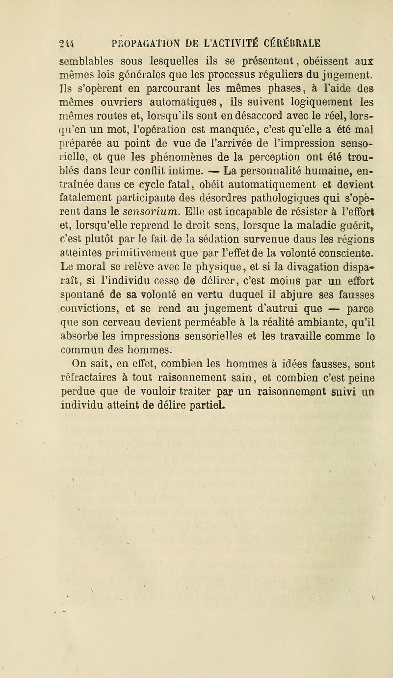 semblables sous lesquelles ils se présentent, obéissent aux mêmes lois générales que les pTocessus réguliers du jugement. Ils s'opèrent en parcourant les mêmes phases, à l'aide des mêmes ouvriers automatiques, ils suivent logiquement les mêmes routes et, lorsqu'ils sont en désaccord avec le réel, lors- qu'en un mot, l'opération est manquée, c'est qu'elle a été mal préparée au point de vue de l'arrivée de l'impression senso- rielle, et que les phénomènes de la perception ont été trou- blés dans leur conflit intime. — La personnalité humaine, en- traînée dans ce cycle fatal, obéit automatiquement et devient fatalement participante des désordres pathologiques qui s'opè- rent dans le sensorium. Elle est incapable de résister à l'effort et, lorsqu'elle reprend le droit sens, lorsque la maladie guérit, c'est plutôt par le fait de la sédation survenue dans les régions atteintes primitivement que par l'effet de la volonté consciente. Le moral se relève avec le physique, et si la divagation dispa* raît, si l'individu cesse de délirer, c'est moins par un effort spontané de sa volonté en vertu duquel il abjure ses fausses convictions, et se rend au jugement d'autrui que — parce que son cerveau devient perméable à la réalité ambiante, qu'il absorbe les impressions sensorielles et les travaille comme l& commun des hommes. On sait, en effet, combien les hommes à idées fausses, sont réfractaires à tout raisonnement sain, et combien c'est peine perdue que de vouloir traiter par un raisonnement suivi un individu atteint de délire partieL