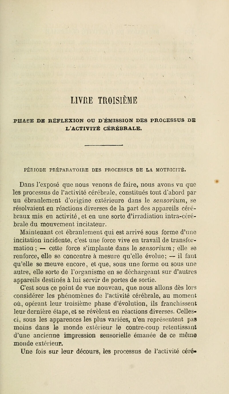 LIVRE TROISIÈME PHASE DE RÉFLEXION OU DÉMISSION DES PROCESSUS DE L'ACTIVITÉ CÉRÉBRALE. PÉRIODE PRÉPARATOIRE DES PROCESSUS DE LA MOTRICITÉ. Dans l'exposé que nous venons de faire, nous avons vu que les processus de l'activité cérébrale, constitués tout d abord par un ébranlement d'origine extérieure dans le sensorium, se résolvaient en réactions diverses de la part des appareils céré- braux mis en activité, et en une sorte d'irradiation intra-céré- brale du mouvement incitateur. Maintenant cet ébranlement qui est arrivé sous forme d'une incitation incidente, c'est une force vive en travail de transfor- mation ; — cette force s'implante dans le sensorium ; elle se renforce, elle se concentre à mesure qu'elle évolue ; — il faut qu'elle se meuve encore, et que, sous une forme ou sous une autre, elle sorte de l'organisme en se déchargeant sur d'autres appareils destinés à lui servir de portes de sortie. C'est sous ce point de vue nouveau, que nous allons dès lors considérer les phénomènes de l'activité cérébrale, au moment où, opérant leur troisième phase d'évolution, ils franchissent leur dernière étape, et se révèlent en réactions diverses. Celles- ci, sous les apparences les plus variées, n'en représentent pas moins dans le monde extérieur le contre-coup retentissant d'une ancienne impression sensorielle émanée de ce même monde extérieur. Une fois sur leur décours, les processus de l'activité céré*