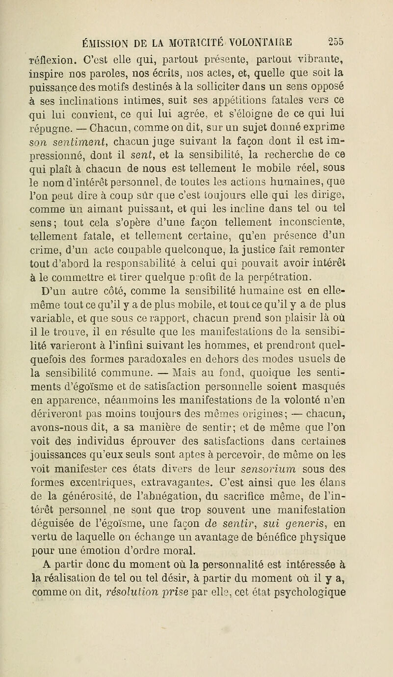 réflexion. C'est elle qui, partout présente, partout vibrante, inspire nos paroles, nos écrits, nos actes, et, quelle que soit la puissance des motifs destinés à la solliciter dans un sens opposé à ses inclinations intimes, suit ses appétitions fatales vers ce qui lui convient, ce qui lui agrée, et s'éloigne de ce qui lui répugne. — Chacun, comme on dit, sur un sujet donné exprime son sentiment, chacun juge suivant la façon dont il est im- pressionné, dont il sent, et la sensibilité, la recherche de ce qui plaît à chacun de nous est tellement le mobile réel, sous le nom d'intérêt personnel, de toutes les actions humaines, que l'on peut dire à coup sûr que c'est toujours elle qui les dirige, comme un aimant puissant, et qui les incline dans tel ou tel sens; tout cela s'opère d'une façon tellement inconsciente, tellement fatale, et tellement certaine, qu'en présence d'un crime, d'un acte coupable quelconque, la justice fait remonter tout d'abord la responsabilité à celui qui pouvait avoir intérêt à le commettre et tirer quelque profit de la perpétration. D'un autre côté, comme la sensibilité humaine est en elle- même tout ce qu'il y a de plus mobile, et tout ce qu'il y a de plus variable, et que sous ce rapport, chacun prend son plaisir là où il le trouve, il en résulte que les manifestations de la sensibi- lité varieront à l'infini suivant les hommes, et prendront quel- quefois des formes paradoxales en dehors des modes usuels de la sensibilité commune. — Mais au fond, quoique les senti- ments d'égoïsme et de satisfaction personnelle soient masqués en apparence, néanmoins les manifestations de la volonté n'en dériveront pas moins toujours des mêmes origines; — chacun, avons-nous dit, a sa manière de sentir ; et de même que l'on voit des individus éprouver des satisfactions dans certaines jouissances qu'eux seuls sont aptes apercevoir, de môme on les voit manifester ces états divers de leur sensorium sous des formes excentriques, extravagantes. C'est ainsi que les élans de la générosité, de l'abnégation, du sacrifice même, de l'in- térêt personnel ne sont que trop souvent une manifestation déguisée de l'égoïsme, une façon de sentir, sui generis, en vertu de laquelle on échange un avantage de bénéfice physique pour une émotion d'ordre moral. A partir donc du moment où la personnalité est intéressée à la réalisation de tel ou tel désir, à partir du moment où il y a, comme on dit, résolution jorise par ello, cet état psychologique