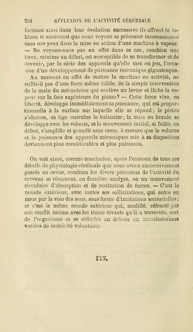 formant ainsi dans leur évolution successive ils offrent le ta- bleau si saisissant que nous voyons se présenter incessamment sous nos yeux dans la mise en action d'une machine à vapeur. — Ne voyons-nous pas en effet dans ce cas, combien une force, minime au début, est susceptible de se transformer et de devenir, par la série des appareils qu'elle met enjeu, l'occa- sion d'un développement de puissance mécanique gigantesque. Au moment en effet de mettre la machine en activité, ne suffit-il pas d'une force même faible, de la simple intervention de la main du mécanicien qui soulève un levier et lâche la va- peur sur la face supérieiu-e du piston? — Cette force vive, en liberté, développe immédiatement sa puissance, qui est propor- tionnelle à la surface sur laquelle elle se répand; le piston s'abaisse, sa tige entraîne le balancier; la mise en branle se développe avec les volants, et le mouvement initial, si faible au début, s'amplifie et grandit sans cesse, à mesure que le volume et la puissance des appareils mécaniques mis à sa disposition deviennent plus considérables et plus puissants. On voit ainsi, comme conclusion, après l'examen de tous ces détails de physiologie cérébrale que nous avons successivement passés en revue, combien les divers processus de l'activité du cerveau se résument, en dernière analyse, en un mouvement circulaire d'absorption et de restitution de forces. — C'est le monde extérieur, avec toutes ses sollicitations, qui entre en nous par la voie des sens, sous forme d'incitations sensorielles; et c'est le même monde extérieur qui, modifié, réfracté par son conflit intime avec les tissus vivants qu'il a traversés, sort de l'oi'ganisme et se réfléchit au dehors en manifestations variées de motricité volontaire. FIN.