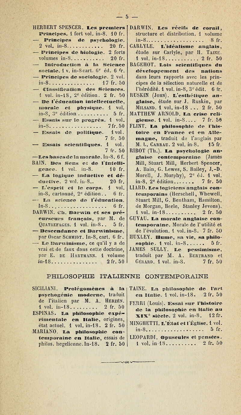 HERBERT SPE?JCER. l.es premiers IPrïmcïîies. 1 fort vol. in-8. 10 fr. — Prâncipos de psycbologêc. 2 vol. in-8 20 fr. — E^rincipes do biologie. 2 forts volumes in-8 20 fr. — BHBtrodiictidsrs à la ScïeMce sociaUo. 1 V. in-8cart. 6^ éd. 6 <'r. — Prîmclpes de sociologêc. 2 vol. in-8 17 fr. 50 — CSîissîîscatîoii des Seieiaces. i vol. iri-t8, 2 édition. 2 fr. 50 — Me l'cdMcation întellectueile, Buorale et ptoysiniise. 1 vol. in-8, S** édition 5 fr. — Essais SMS* Eo progrès. 1 vol. in-S 7fr.50 — Essais de poSstlque. 1vol. 7 fr. 50 — Essais scâeMtiSîqnaes. 1 vol. 7 fr. 50 —I.esl»asesdcîsaaMoraIo. In-8. 6 f. BAIN. Mes gcaas eî de l'SEtelIi- gcMcc. 1 vol. in-8. 10 fr. — Ra Bogîqîiie Biradaïctîve et dé- «aîBctôve. 2 vnl. in-S.. 20 fr. — E^/esprJt et !« corps. 1 vol. in-8, cartonné, 2<= édition.. 6 fr. — ï^a sclesice do l'édascatioia. In-8 6 fr. DARWIN. (SU. asarwân et ses pré- CMrscniB'9 français, par M. de QUATREFAGES. 1 vol. in-8.. 5 fr. — SDescendanco et ESarwinistise, par Oscar Schmidt. In-8, cart. 6 fr. — IjC SSartïBBïîsïne, ce qu'il y a de vrai et de faux dans cette doctrine, par E. DE Hartmann. 1 volume in-18 2fr. 50 DARWIN. iLes récifs de corail, structure et distribution. 1 volume in-8 8 fr. CARLYLE. ï^'idéalïsnie asagSais, étude sur Carlyle, par H. Taine. 1 vol. in-i8 2 fr. 50 BAGEHOT. î^oïs scientînisues da «JévelopEîeBment des natioiss dans leurs rapports avec les prin- cipes de la sélection naturelle et de l'hérédité. 1 vol. in-8, 3° édit. 6 fr. RUSKIN (John). s.'estkctîque an- glaise, étude sur J. Ruskin, par MiLSAND. 1 vol. in-18 ... 2 fr. 50 MATTHEW ARNOLD. I.a crise reli- gieuse. 1 vol. in-8... . 7 fr. 56 FLINT. lia pbilosopbic de l'bîs- toÊre en IPramce et en ^Sle- niagrao, traduit da l'anglais par M. L. Carrau. 2 vol. in-8. 15 fr. RIBOT (Th.). lia psycboSogie an» glaise contouiporaiao (James Mill, Stuart Mill, Herbert Spencer, A. Bain, G. Lewes, S. Bailey, J.-D. Morell, J. Murphy), 2^ éd. 1 vol. in-8, 26 édition 7 fr. 50 LIARD. ïiCS logïcîeitâs aisgSais coii- teBMporatns (Uerschell, Whewell, Stuart Mill, G. Bentham, Hamilton, de Morgan, Beele, Stanley Jevons). i vol. in-18 2 fr. 50 GUYAU. lia morale anglaise con- tcuiporaâne. Morale de l'utilité et de l'évolution. 1 vol. in-8. 7 fr. 50 HUXLEY. Bluinc, sa vie, sa philo- sopbîe. 1 vol. in-8 5 fr. JAMES SULLY. BiO pessiniâssMO, traduit par M. A. Bertrand et GÉRARD. 1 vol. in-8. 7 fr. 50 PHILOSOPHIE ITALIENNE CONTEMPORAINE SICILIANÎ. Prolégomènes à la psychogcnio moderme, traduit de l'italien par M. A. Herzén. 1 vol. in-18 2 fr. 50 ESPINAS. ïia pbilosopbic expé- rïi!»entale en Italie, origines, état actuel. 1 vol. in-18. 2 fr. 50 MARIANO. lia pbilosopbie con- temporaine en Italie, essais de philos, hégélienne.In-18. 2 fr. 50 TAINE. Si» tJîissîosopbBe de l'art esi Etatjc. 1 vol. in-18. 2 fr. 50 FERPJ (Louis). Essai saar rbistotre de Sa pbilosopbic csi Italie au XBX. Siècle. 2 vol. in-8. 12 fr. MINGHETTI. Si'ÉtatetrÉslise, 1 vol. in-8 5 fr. LEOPARDI. Opissculcs ctpcBssécs. 1 vol. in-18 2 fr. 50