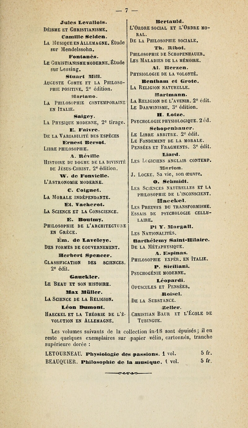 DÉISME ET Christianisme. Camille gtelden. La Musique en Allemagne. Étude sur Mendelssohn. Fentanès. Le GaRiSTiANisME moderne. Étude sur Lessing. §ttiiart IS3Î1I. Auguste Comte et la Philoso- phie positive. 2^^ édition. 'Mmri&n&. La Philosophie contemporains EN Italie. istaigey. La Physique moderne, 2^ tirage. E. Falvre. De la Variabilité des espèces Ernest Kersot. Libre philosophie. A. ïtévïISe Histoire du dogme de la divinité de Jésus-Christ. 2® édition. ^r. de Fonvielie. L'Astronomie moderne. C Coignet. La Morale indépendante. Et. Vacherot. La Science et la Conscience. FI. Sontmiy. Philosophie de l'architectube EN Grèce. Ém. de liaveleye. Des formes de gouvernement. Herbert Spencer. Classification des sciences. 2e édit. Cîancljkler. Le Beau et son histoire. ISIax MuIIer. La Science de la Religion. liéon Wamont. Haeckel et la Théorie de l'é- volution EN Allemagne. Bertauld. L'Ordre social et l'Ordre mo- ral. De la Philosophie sociale. Th. mibot. Philosophie de Schopenhauer. Les Maladies de la mémoire. AB. Merzem. Physiologie de la volonté. Benthani et €irote. La Religion naturelle, iaartniann. La Religion de l'avenir. 2^ édit. Le Darwinisme. 3® édition. B. tUotxe. Psychologie physiologique. 2 éd. §ichopenSiauer. Le Libre arbitre. 2^ édit. Le Fondement de la morale. Pensées et Fragments. 3^ édit. liîard. Les Logiciens anglais contemp. MRrËOM. J. Locke. Sa vie, son œuvre. O. ScBimîdt. Les Sciences naturelles et la PHILOSOPHIE DE L'INCONSCIENT. Les Preuves du transformisme. Essais de psychologie cellu- laire. ff>î Y. Margall. Les Nationalités. Barthélémy Saint-Hilaire. De la Métaphysique. A. Espinas. Philosophie expér. en Italie. p. Sïcilîani. Psychogénie moderne. Léopard!. Opuscules et Pensées. Roîsel. De la Substance. seller. Christian Baur et l'École de Tubingue. Les volumes suivants de la collection in-18 sont épuisés; il en reste quelques exemplaires sur papier vélin, cartonnés, tranche supérieure dorée : LETOURNEAU. Physiologie des passions. 1 vol. 5 fr.