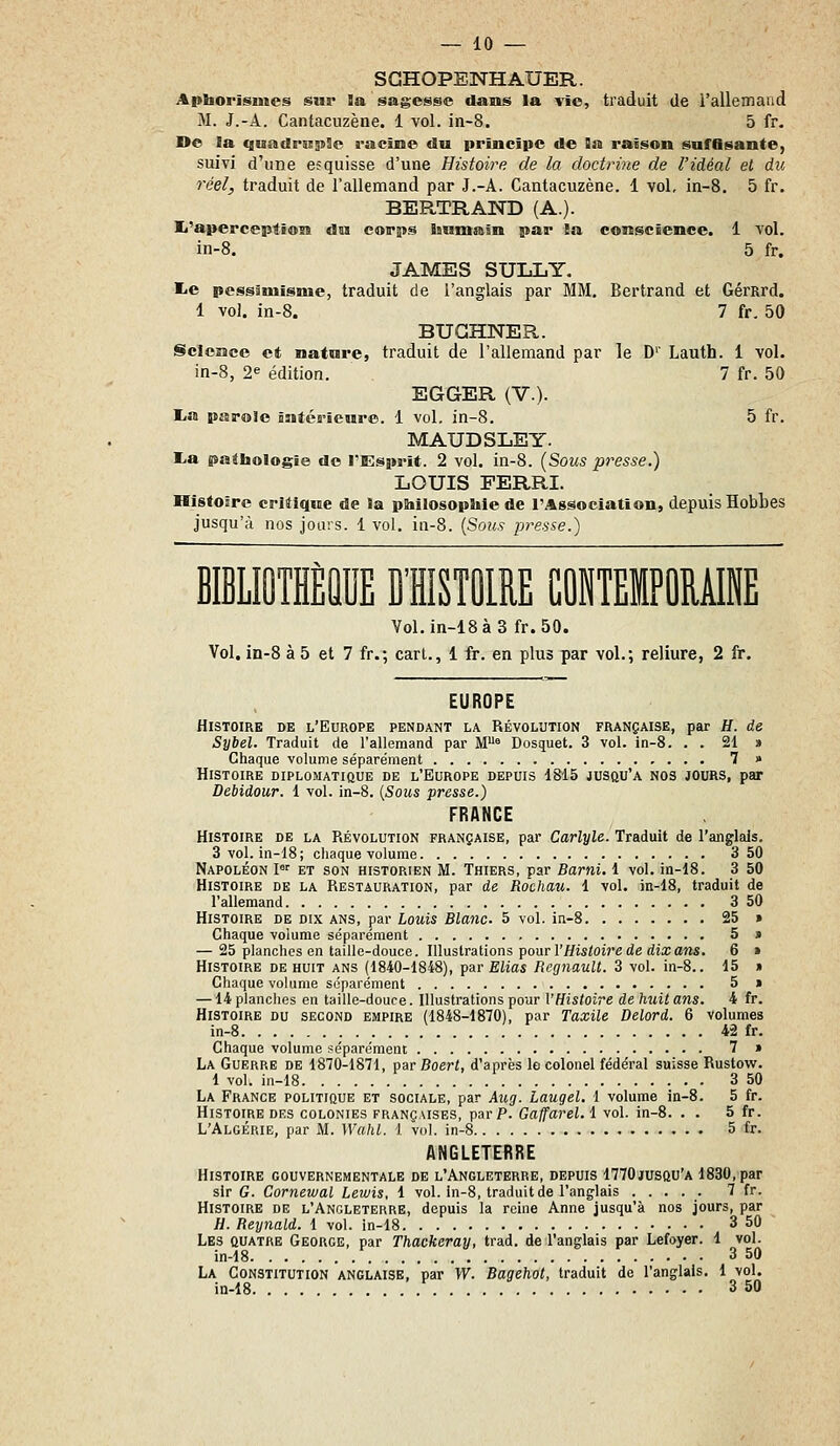 SGHOPENH AUER. Aptaorïsuies sur la sagesse dans la vie, traduit de l'allemand M. J.-A. Cantacuzène. 1 vol. in-8. 5 fr. De la qunclmjiille racine du prïnciite de Qn raison safflsante, suivi d'une esquisse d'une Histoire de la doctrine de l'idéal et du réel, traduit de l'allemand par J.-A. Cantacuzène. 1 vol, in-8. 5 fr. BERTRAND (A.). Ij'apercepti©!a an corps Iiumaln par !a conscience. 1 vol. in-8. 5 fr. JAMES SULLY. l-e pessimisme, traduit de l'anglais par MM. Bertrand et Gérard. 1 vol. in-8. 7 fr. 50 BUGHNER.. Science et nature, traduit de l'allemand par le D'' Lauth. 1 vol. in-8, 2^ édition. 7 fr. 50 EGGER (V.). lia parole intérieure. 1 vol, in-8. 5 fr. MAUDSLEY. lia pathologie de l'Esprit. 2 vol. in-8. (Sous presse.) LOUIS FERRI. Histoire critique de la philosophie de l'Association, depuis Hobbes jusqu'à nos jours. 1 vol. iii-8. {Sous presse.) BIBLIOTHÈQUE D'HISTOIRE CONTEMPORAINE Vol.in-18à3 fr.50. Vol, in-8 à 5 et 7 fr.; cart., 1 it. en plus par vol.; reliure, 2 fr. EUROPE Histoire de l'Europe pendant la Révolution française, par H. de Sybel. Traduit de l'allemand par M'' Bosquet. 3 vol. in-8. . . 21 » Chaque volume séparément 7 » Histoire diplomatique de l'Europe depuis 1815 jusqu'à nos jours, par Debidour. 1 vol. in-8. {Sous presse.) FRANCE Histoire de la Révolution française, par Carlyle. Traduit de l'anglais. 3 vol. in-18; chaque volume 3 50 Napoléon I'' et son historien M. Thiers, par Barni. 1 vol. in-18. 3 50 Histoire de la Restauration, par de Rochau. 1 vol. in-18, traduit de l'allemand 3 50 Histoire de dix ans, par Louis Blanc. 5 vol. in-8 25 » Chaque volume séparément 5» — 25 planches en taille-douce. WlnslTàlions TpourV Histoire de dix arts. 6 » Histoire de huit ans (1840-1848), par Elias Regnault. 3 vol. in-8.. 15 » Chaque volume séparément 5 » —14 planches en taille-douce. Illustrations pour l'Histoire de huit ans. 4 fr. Histoire du second empire (1848-1870), par Taxile Delord. 6 volumes in-8 42 fr. Chaque volume séparément T » La Guerre de 1870-1871, osr Boert, d'après le colonel fédéral suisse Rustow. 1 vol. in-18 3 50 La France politique et sociale, par Aug. Laugel. 1 volume in-8. 5 fr. Histoire des colonies françaises, par P. Gaffarel. 1 vol. in-8. . . 5 fr. L'Algérie, par M. Wahl. 1 vol. in-8 5 fr. ANGLETERRE Histoire gouvernementale de l'Angleterre, depuis 1770jusqu'à 1830, par sir G. Cornewal Lewis, 1 vol. ln-8, traduit de l'anglais ..... 7 fr. Histoire de l'Angleterre, depuis la reine Anne jusqu'à nos jours, par H. Reynald. 1 vol. in-18 3 50 Les quatre George, par Thackeray, trad. de l'anglais par Lefoyer. 1 vol. in-18 3 50 La Constitution anglaise, par W. Bagehot, traduit de l'anglais. 1 vol. in-18 3 50