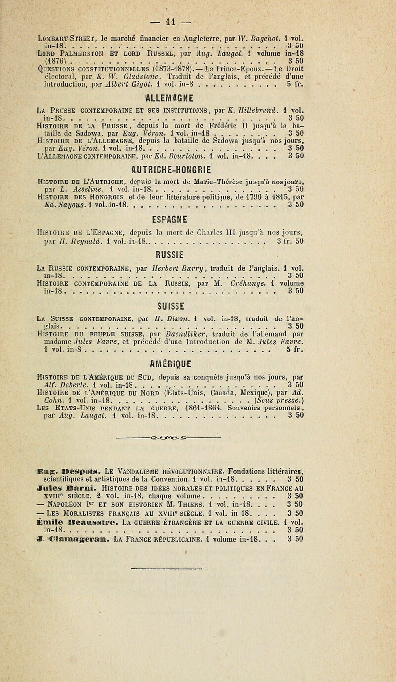 Lombart-Street, le marché financier en Angleterre, par TV. Bagehot. i vol. in-18 3 50 Lord Palmerston et lord Russel, par Aug. Laugel. 1 volume în-18 (1876) 3 50 Questions constitutionnelles (1873-1878).—Le Prince-Epoux. —Le Droit électoral, par E. W. Gladstone. Traduit de l'anglais, et précédé d'une introduction, par Albert Gigot. 1 vol. in-8 5 fr. ALLEMAGNE La Prusse contemporaine et ses institutions, par if. Hillebrand. 1 voL in-18 3 50 Histoire de la Prusse , depuis la mort de Frédéric II jusqu'à la ba- taille de Sadowa, par Eug. Véron. 1 vol. in-18 3 50 Histoire de l'Allemagne, depuis la bataille de Sadowa jusqu'à nos jours, par Eug. Véron. 1 vol. in-18. 3 50 L'Allemagne contemporaine, pav Ed. Bourlolon. 1 vol. in-18. ... 3 50 AUTRICHE-HONGRIE Histoire de L'Autriche, depuis la mort de Marie-Thérèse jusqu'à nosjours, par L. Asseline. 1 vol. in-18 3 50 Histoire des Hongrois et de leur littérature politiaue, de 1790 à 1815, par Ed. Sayous. 1 vol. in-18. . , . - •' 3 50 ESPAGNE Histoire de l'Espagne, depuis la mort de Charles III jusqu'à nos jours, par //. Reynald. 1 vol.-in-18 3 fr. 50 RUSSIE La Russie contemporaine, par Herbert Barry, traduit de l'anglais. 1 vol. in-18 3 50 Histoire contemporaine de la Russie, par M. Créhange. 1 volume in-18 3 50 SUISSE La Suisse contemporaine, par H. Dixon. 1 vol. in-18, traduit de l'an- glais : 3 50 Histoire du peuple suisse, par Daendliker, traduit de l'allemand par madame Jules Favre, et précédé d'une Introduction de M. Jules Favre. 1 vol. in-8 5 fr. AMÉRIQUE Histoire de l'Amérique du Sud, depuis sa conquête jusqu'à nos jours, par Alf. Deberle. 1 vol. in-18 , 3 50 Histoire de l'Amérique du Nord (Etats-Unis, Canada, Mexique), par Ad. Cohn. 1 vol. in-18 {Sous presse.) Les Etats-Unis pendant la guerre, 1861-1864. Souvenirs personnels, par Aug. Laugel. 1 vol. in-18 3 50 -^!-^SY^à-«>- Eng. loespois. Le Vandalisme révolutionnaire. Fondations littéraires, scientifiques et artistiques de la Convention. 1 vol. in-18 3 50 Jules Barni. Histoire des idées morales et politiques en France au xviii^ siècle. 2 vol. in-18, chaque volume 3 50 — Napoléon P' et son historien M. Thiers. 1 vol. in-18. ... 3 50 — Les Moralistes français au xviii siècle. 1 vol. in 18. . . . 3 50 Emile Beaussire. La guerre étrangère et la guerre civile. 1 vol. in-18 3 50 S. C Sauna sera SI. La France républicaine. 1 volume in-18. . . 3 50