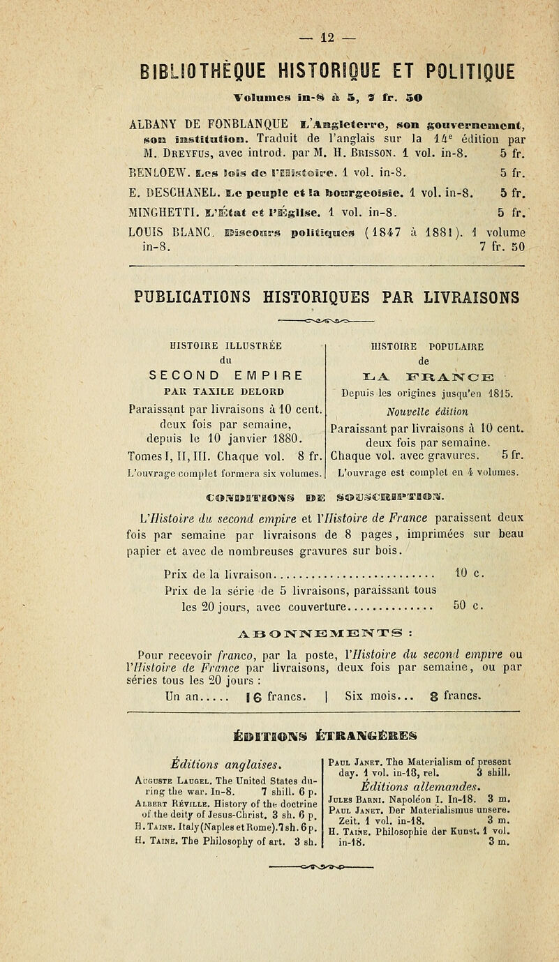 BIBLIOTHÈQUE HISTORIOUE ET POLITIQUE Volumes in-S à 5, « fr. 50 ALBANY DE FONBLANQUE 1,'Aiasïeters'e, son gouvernement, son ï3£stBtution. Traduit de l'anglais sur la 14^ édition par M. Dreyfus, avec inlrod. par M. H. Brisson. i vol. in-8. 5 fr. BENLOEW. l,cs lois do rEaSgiliuic'e. 1 vol. in-8. 5 fr. E, DESCHANEL. B>c peuple et !a bourgcoigic. 1 vol. in-8. 5 fr. MINGHETTI, s^'État et t'IÉglIse. 1 vol. in-8. 5 fr. LOUIS BLANC. ESâseosEs-s politiques (4847 à 1881). i volume in-8. 7 fr. 50 PUBLICATIONS HISTORIQUES PAR LIVRAISONS HISTOIRE ILLUSTRÉE du SECOND EMPIRE PAU TAXILE DELORD Paraissant par livraisons à 10 cent. deux fois par semaine, depuis le 10 janvier 1880. Tomes 1,11,111. Chaque vol. 8 fr. L'ouvrage complet formera six volumes. HISTOIRE POPULAIRE de XuA. lî R A. iv C E ■ Depuis les origines jusqu'en 1815. Nouvelle édition Paraissant par livraisons à 10 cent. deux fois par semaine. Chaque vol. avec gravures. 5 fr. L'ouvrage est complet en 4 volumes. UFIistoire du second empire et YHistoire de France paraissent deux fois par semaine par livraisons de 8 pages, imprimées sur beau papier et avec de nombreuses gravures sur bois. Prix de la livraison 10 c. Prix de la série de 5 livraisons, paraissant tous les 20 jours, avec couverture 50 c. Pour recevoir franco, par la poste, VHistoire du second empire ou VHistoire de France par livraisons, deux fois par semaine, ou par séries tous les 20 jours : Un an 16 francs. | Six mois... g francs. Éi!dlTS01!V» ÉTRAIV«>iËB£Ëgi Éditions anglaises, Auguste Laugel. The United States du- ring tlie war. In-8. 7 sliill. 6 p. Albert Kéville. History of the doctrine of the deity of Jesus-Christ. 3 sh. 6 p. B.Taine. Italy(Naple8etRome).7sh.6p. H. Taike. The Philosophy of art. 3 sh. Paul Janet. The Malerialism of présent day. 1 vol. in-18, rel. 3 shill. Éditions allemandes. Jules Barni. Napoléon I. In-18. 3 m. Paul Janet. Der Materialismus unsere. Zeit. 1 vol. in-18. 3 m. H. Taire. Philosophie der Kunst, I vol. in-18. 3 m. -<5.'ÏSS.T>>ï>-