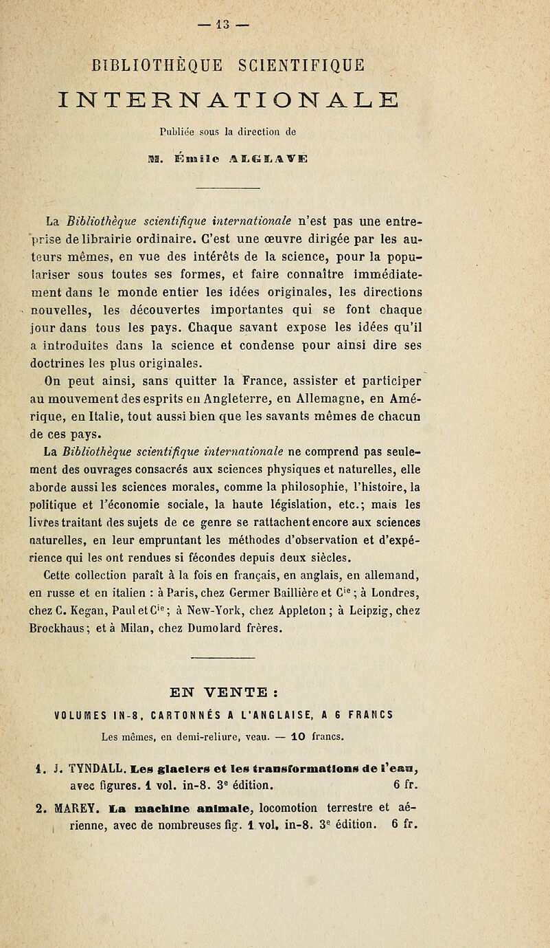 BIBLIOTHÈQUE SCIENTIFIQUE INTERNATIONALE Publiée sous la direction de La Bibliothèque scientifique internationale n'est pas une entre- prise de librairie ordinaire. C'est une œuvre dirigée par les au- teurs mêmes, en Yue des intérêts de la science, pour la popu- lariser sous toutes ses formes, et faire connaître immédiate- ment dans le monde entier les idées originales, les directions nouvelles, les découvertes importantes qui se font chaque jour dans tous les pays. Chaque savant expose les idées qu'il a introduites dans la science et condense pour ainsi dire ses doctrines les plus originales. On peut ainsi, sans quitter la France, assister et participer au mouvement des esprits en Angleterre, en Allemagne, en Amé- rique, en Italie, tout aussi bien que les savants mêmes de chacun de ces pays. La Bibliothèque scientifique internationale ne comprend pas seule- ment des ouvrages consacrés aux sciences physiques et naturelles, elle aborde aussi les sciences morales, comme la philosophie, l'histoire, la politique et Téconomie sociale, la haute législation, etc.; mais les livres traitant des sujets de ce genre se rattachent encore aux sciences naturelles, en leur empruntant les méthodes d'observation et d'expé- rience qui les ont rendues si fécondes depuis deux siècles. Cette collection paraît à la fois en français, en anglais, en allemand, en russe et en italien : à Paris, chez Germer Baillière et C'^ ; à Londres, chez C. Kegan, Paul et G'^; à New-York, chez Applelon ; à Leipzig, chez Brockhaus; et à Milan, chez Dumolard frères. EN VENTE : VOLUMES IN-8. CARTONNÉS A L'ANGLAISE, A 6 FRANCS Les mêmes, en demi-reliure, veau. — 10 francs, 1. J. TYNDALL. lies glaciers et les transformations de l^eaa, avec figures. 1 vol. in-8. 3° édition. 6 fr. 2. MâREY. ILa machine animale, locomotion terrestre et aé- rienne, avec de nombreuses fig. 1 vol, in-8. 3'' édition. 6 fr.