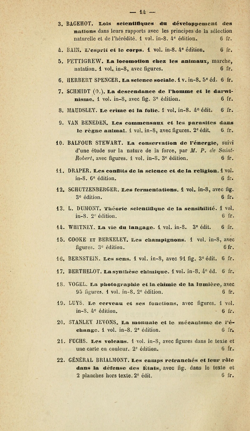 3. BAGEHOT. ILoiâ scientlflqaes du développement des nations dans leurs rapports avec les principes de la sélection naturelle et de l'hérédité. 1 vol. in-8. 4^ édition, 6 fr. 4. BAIN. tt.'esprlt et le corps. 1 vol. in-8. 4^ édition. 6 fr. 5. P'ETTIGREW. I^a locomotion chez les animaux, marche, natation. 1 vol, in-8, avec figures. 6 fr. 6. HERBERT SPENCER. l,a science sociale.lv. in-8. 5« éd. 6 fr. 7. SCHMIDT (0.). lia descendance de Thomme et le darvwl- nisme. 1 vol. in-8, avec fig. 3^ édition. 6 fr. 8. MAUDSLEY. I.e crime et la folie. 1 vol. in-8. 4« édit. 6 fr. 9. VAN BëNEDëN. £.es commensaux et les parasites dans le règne animal. 1 vol. in-8, avec figures. 2® édit. 6 fr, 10. BALFOUR STEWART. I,a conservation de rénergie, suivi d'une étude sur la nature de ia force, par M. P. de Saint- Robert, avec figures. 1 vol. in-8. 3® édition. 6 fr. 11. DRAPER. K.es conflits de la science et de la religion. 1 vol. in-8. 6^ édition. 6 fr. 12. SCHUTZENBERGER. ites fermentations. 1 vol. in-8, avec fig. 3e édition. 6 fr. 13. L. DUMONT. 'fiiéorie sclentiaqne de la sensibilité. 1 vol. in-8. 2*^ édition. 6 fr. 14. WHITNEY. ï.a vie du langage. 1 vol. in-8. 3« édit. 6 fr. 15. COOKE ET BERKELEY, aes champignons. 1 vol. in-8, avec figures. 3'^ édition. 6 fr. 16. BERNSTEIN. S.es sens. 1 vol. in-8, avec 91 fig. S^ édit. 6 fr. 17. BERTHELOT. liasynêEièse chimique. 1vol. in-8. 4 éd. 6 fr. 18. VOGEL. lia photographie et la chimie de la lumière^ avec 95 figures. 1 vol. in-8. 2^ édition. 6 fr. 19. LUYS. BiC cerveau et ses fonctions, avec figures. 1 vol. in-8. Il édition. 6 fr. 20. STANLEY JEVONS. ILa monnaie et le niécanîsmo de J'é- change. 1 vol. in-8. 2* édition. 6 fr. 21. FUCHS. ïics volcans. 1 vol. in-8, avec figures dans le texte et une carte en couleur. 2^ édition. 6 fr. 22. GÉNÉRAL BRIALMONT. lies camps retranchés et leur rôle dans la défense des États, avec fig. dans le texte et 2 planches hors texte. 2^ édit. 6 fr.