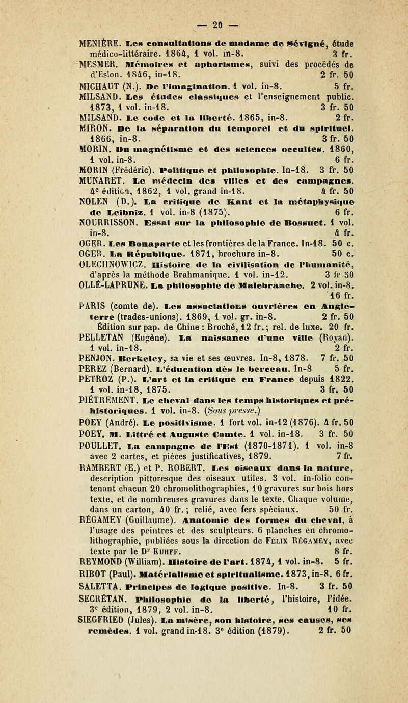 MENIÈRE. Les consultations de madame de Stévigné, étude médico-littéraire. 1864, 1 vol. in-8. 3 fr. MESMER, niciuoîres et aphorisnics, suivi des procédés de d'Eslon. 1846, in-18. 2 fr. 50 MICHAUT (N.). »e riinaginatlon. 1 vol. in-8. 5 fr. MILSÂIND. l.es études classiques et l'enseignement public. 1873, 1 vol. in-18. 3 fr. 50 MILSÂND. Le code et la liberté. 1865, in-8. 2 fr. MIRON. De la séparation du temporel et du spirituel. 1866, in-8. 3 fr. 50 MORIN. Du magnétisme et des sciences occultes. 1860, 1 vol. in-8. 6 fr. MORIN (Frédéric). Politique et philosophie. In-18. 3 fr. 50 MUNARET. Le nicdccin des villes et des campagnes. 4^ édition, 1862, 1 vol. grand in-18. 4 fr. 50 NOLEN (D.). La critique de Kant et la métaphysique de Leibniz. 1 vol. in-8 (1875). 6 fr. NOURRISSON. Essai sur la philosophie de Bossuet. 1 vol. in-8. 4 fr. OGER. Les Bonaparte et les frontières de la France. In-18. 50 c. OGEPi. La République. 1871, brochure in-8. 50 c. OLECHNOWICZ. Histoire de la civilisation de l'humaniié, d'après la méthode Brahmanique. 1 vol. in-12. 3 fr 50 OLLË-LAPRUNE. La philosophie de lUalebranche. 2 vol. in-8. 16 fr. PARIS (comte de). Les associations ouvrières en Angle« terre (trades-unions). 1869, 1 vol. gr. in-8. 2 fr. 50 Édition surpap. de Chine : Broché, 12 fr.; rel. de luxe. 20 fr. PELLETAN (Eun;ène). La naissance d'une ville (Royan). 1 vol. in-18. 2 fr. PENJON. Berkeley, sa vie et ses œuvres. In-8, 1878. 7 fr. 50 PEREZ (Bernard). L'éducation dès le berceau. In-8 5 fr. PËTROZ (P.). L'art et la critique en France depuis 1822. 1 vol. in-18, 1875. 3 fr. 50 PIÈTREMENT. Le cheval dans les temps historiques et pré- historiques. 1 vol. in-8. {Sous presse.) POEY (André). Le positivisme. 1 fort vol. in-12 (1876). 4 fr. 50 POEY. M. Littré et Auguste Comte. 1 vol. in-18. 3 fr. 50 POULLET. La campagne de l'Est (1870-1871). 1 vol. in-8 avec 2 cartes, et pièces justificatives, 1879. 7 fr. RAMBERT (E.) et P. ROBERT. Les oiseaux dans la nature, description pittoresque des oiseaux utiles. 3 vol. in-folio con- tenant chacun 20 chromolithographies, 10 gravures sur bois hors texte, et de nombreuses gravures dans le texte. Chaque volume, dans un carton, 40 fr.; relié, avec fers spéciaux. 50 fr. RÉGAMEY (Guillaume). Anatomie des formes du cheval, à l'usage des peintres et des sculpteurs. 6 planches en chromo- lithographie, publiées sous la direction de Félix Régamey, avec texte par le D' Kuhff. 8 fr. REYMOND (William). Histoire de l'art. 1874, 1 vol. in-8. 5 fr. RIBOT (Paul). Matérialisme et spiritualisme. 1873, in-8. 6 fr. SALETTA. Principes de logique positive. In-8. 3 fr. 50 SECRÉTAN. Philosophie de la liberté, l'histoire, l'idée. 3° édition, 1879, 2 vol. in-8. 10 fr. SIEGFRIED (Jules). La misère, son histoire, ses causes, ses remèdes. 1 vol. grand in-18, 3« édition (1879). 2 fr. 50