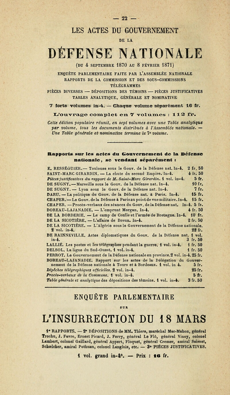 LES ACTES DU GOUVERNEMENT DE LA DÉFENSE NATIONALE (du 4 SEPTEMBRE 1870 AU 8 FÉVRIER 1871) ENQUÊTE PARLEMENTAIRE FAITE PAR L'ASSEMBLÉE NATIONALE RAPPORTS DE LA COMMISSION ET DES SOUS-COMMISSIONS TÉLÉGRAMMES PIÈCES DIVERSES — DÉPOSITIONS DES TÉMOINS — PIÈCES JUSTIFICATIVES TABLES ANALYTIQUE, GÉNÉRALE ET NOMINATIVE 7 torts valunaes^ in-4. — Chaqnie volume séparément 16 fr. I-i'ouvraee complet en. ^ volixines : 113 fr. Cetie édition populaire réunit, en sept volumes avec une Table analytique par volume, tous les documents distribués à l'Assemblée nationale. — Une Table générale et nominative termine le 1° volume. Rapports sur les actes du GouTernement de la Défense nationale, se vendant séparément t E. RESSÉÛUIER.— Toulouse sous le Gouv. de la Défense nat. In-4. 2 fr. 50 SAINT-MARC GIRARDIN. — La chute du second Empire. In-4. 4 fr. 50 Pièce» justificatives du- rapport de M. Saint-Marc Girardin. i vol. in-4. 5 fr. DE SUGNY. — Marseille sous le Gouv. de la Défense nat. In-4. 10 fr. DE SUGNY. — Lyon sous le Gouv. de la Défense nat. In-4. 7 fr. DARU. — La politique du Gouv. de la Défense nat. à Paris. In-4. 15 fr. CHAPER. — Le Gouv. delà Défense & Parisaupointdevuemilitaire.In-4. 15 fr. CHAPER. —Procès-verbaux des séances du Gouv. de la Défense-nat. In-4. 5 fr. DOREAU-LAJANADIE. — L'emprunt Morgan. In-4. 4 fr. 50 DE LA BORDERIE. — Le camp de Conlie et l'armée de Bretagne. In-4. 10 fr. DE LA SICOTIÈRE. — L'affaire de Dreux. In-4. 2 fr. 50 DE LA SICOTIÈRE. — L'Algérie sous le Gouvernement de la Défense nationale. 2 vol. in-4. 22 fr. DE RAINNEVILLE. Actes diplomatiques du Gouv. de la Défense nat. 1 vol. in-4. 3 fr, 50 LALLIË. Les postes et les télégraplie8> pendant la guerre. 1 vol. in-4. 1 fr. 50 DELSOL. La ligue du Sud-Ouest. 1 vol. in-4. 1 fr. 50 PERROT. Le Gouvernement de la Défense nationale en province.2 vol. in-4.25 fr. BOREAD-LAJANADIE. Rapport sur les actes de la Délégation du Gouver- nement de la Défense nationale à Tours et à Bordeaux. 1 vol. in 4. 5 fr. Dépêches télégraphiques officielles. 2 vol. in-4. 25 fr. Procès-verhaux de la Commune. 1 vol. in-4. 5 fr. Table générale et analytique des dépositions des témoins. 1 vol. in-4. 3 fr. 50 ENQUÊTE PARLEMENTAIRE L'INSURRECTION DU 18 MARS 1» RAPPORTS. — 2* DÉPOSITIONS de MM. Thier», maréchal Mac-Mahon, général Trochu, J. Favre, Ernest Picard, J. Ferry, général Le Flô, général Vinoy, colonel LamLert, colonel Gaillard, général Appert, Floquet, général Cremer, amiral Saisset, Schoelcher, amiral Pothnau, colonel Langloi», etc. — 3» PIÈCES JUSTIFICATIVES. 1 •vol. grand in-i. — Prix : le fr.