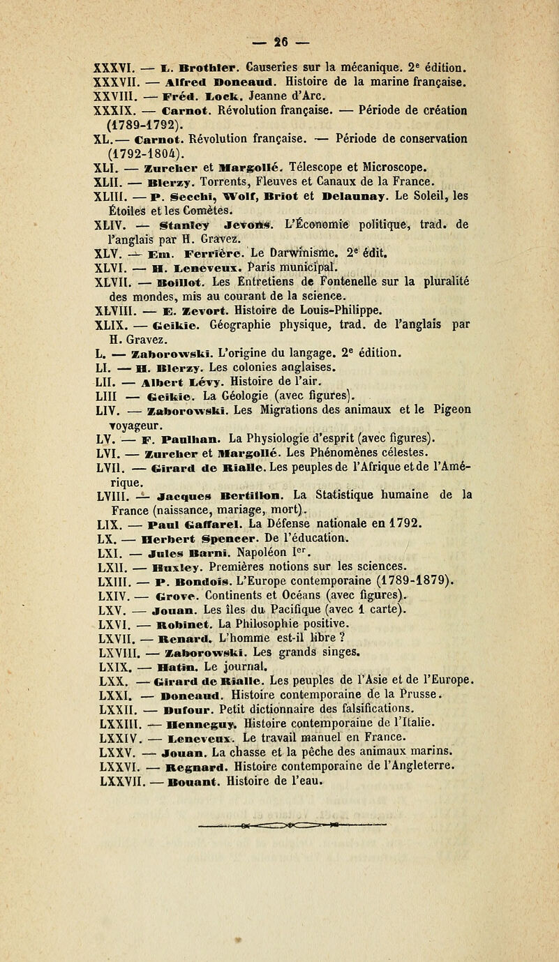 XXXVI. — l.. Brothter. Causeries sur la mécanique. 2« édition. XXXVII. — Alfred Doneaud. Histoire de la marine française. XXVIII. — rréd. I.oek. Jeanne d'Arc. XXXIX. — Carnot. Révolution française. — Période de création (1789-1792). XL.— Carnot. Révolution française. — Période de conservation (1792-1804). XLI. — Kurcher et Marsollé. Télescope et Microscope. XLII. — Blerzy. Torrents, Fleuves et Canaux de la France. XLIII. —P. Secchi, ^Wolf, Briot et Delaunay. Le Soleil, les Étoiles et leB Comètes. XLIV. — Stanley Jctoiïs. L'Économie politique, trad. de l'anglais par H. Gravez. XLV. -^ Em. Ferriéro. Le Darwinisme. 2« édit. XLVI. — H. lieneveux. Paris municipal. XLVIl. — Boillot. Les Entretiens de Fontenelle sur la pluralité des mondes, mis au courant de la science. XLVIII. — B. JEevort. Histoire de Louis-Philippe. XLIX. — Geikie. Géographie physique, trad. de l'anglais par H. Gravez. L. — zaborowski. L'origine du langage. 2^ édition. LI. — H. Blerzy. Les colonies anglaises. LU. — Albert E.évy. Histoire de l'air, LUI — Cieikie. La Géologie (avec figafes). LIV. — zaborovvski. Les Migrations des animaux et le Pigeon ▼oyageur. LV. — F. Paniham. La Physiologie d'esprit (avec figures). LVI. — Kurcber et lUargoUé. Les Phénomènes célestes. LVIl. — Girard de Rialle. Les peuples de l'Afrique et de l'Amé- rique. LVllI. -^ Jacques Bertillon. La Statistique humaine de la France (naissance, mariage, mort). LIX. — Paul Gaffarel. La Défense nationale en 1792. LX. — Herbert Spencer. De l'éducation. LXI. — Jules Barnî. Napoléon !'=•'. LXII. — Huxley. Premières notions sur les sciences. LXIII. — V. Bondoïs. L'Europe contemporaine (1789-1879). LXIV. — Grove. Continents et Océans (avec figures). LXV. — jouan. Les îles du Pacifique (avec 1 carte). LXVI. — Robinet. La Philosophie positive. LXVII. — Benard. L'homme est-il libre ? LXVIII. — zaborowski. Les grands singes. LXIX. — Hattn. Le journal. LXX. — Girard deBialle. Les peuples de l'Asie et de l'Europe. LXXI. — Boncand. Histoire contemporaine de la Prusse. LXXII. — Dufour. Petit dictionnaire des falsifications. LXXIIl. — Henneguy. Histoire contemporaine de l'Italie. LXXIV. — lienevenx. Le travail manuel en France. LXXV. — Jouan. La chasse et la pêche des animaux marins. LXXVI. — Regnard. Histoire contemporaine de l'Angleterre. LXXVII. —Bouant. Histoire de l'eau.