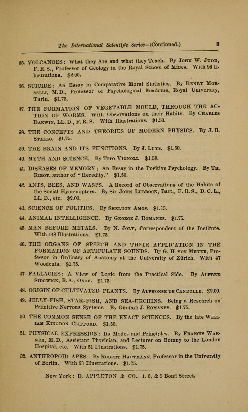 55. VOLCANOES: What they Are and what they Teach. By John W. Juod, F.R. S., Professor of Geology in the Itoyal School of Mines. With Wi il« lustrations. $2.00. 36. SUICIDE: An Essay in Comparative Moral Statistics. By Benry Mor- SELLi M.D., Professor of Psyclioiogical Meuicuie, Royal Lmversuy, Turin. |1.T5. yr. THE FORMATION OF VEGETABLE MOULD, THROUGH THE AC- TION OF WORMS. With Observations on their Habits. By Charjles Darwin, LL. D., F. R. S. With Illustrations. $1.50. 38. THE CONCEPTS AND THEORIES OF MODERN PHYSICS. By J. B. Statj.o. $1,75. 39. THE BRAIN AND ITS FUNCTIONS. By J. LuTS. $1.50. 40. MYTH AND SCIENCE. By Tito Vignou. $1.50. 41. DISEASES OF MEMORY: An Essay in the Positive Psychology. By Th. RiBOT, author of ' Heredity. $1.50. 42. ANTS, BEES, AND WASPS. A Record of Observations of the Habits of the Social Hymenoptera. By Sir John Lubbock, Bart., F. R. S., D. C. L^ LL. D., etc. $2.00. 43. SCIENCE OF POLITICS. By Sheldon Amos. $1.75. 44. ANIMAL INTELLIGENCE. By Geokge J. Romanes. $1.75. 45. MAN BEFORE METALS. By N. Jolt, Correspondent of the Institute. With 148 Dlustrations. $1.75. 46. THE ORGANS OF SPEECH AND THEIR APPLICATION IN THE FORMATION OF ARTICULATE SOUNDS. By G. H. von Meyeb, Pro- fessor in Ordinary of Anatomy at the University of Ziirich. With 47 Woodcuts. $1.75. 47. FALLACIES: A View of Logic from the Practical Side. By Alfred SiDGWiCK, B.A., Oxon. $1.75. 4S. ORIGIN OF CULTIVATED PLANTS. By Alphonse liE Candollb. $2.00. 49. JELLY-FISH, STAR-FISH, AND SEA-URCHINS. Being a Research on Primitive Nervous Systems. By George J. Romanes. $1.75. 50. THE C0M:M0N SENSE OF THE EXACT SCIENCES. By the late Will- iam Kingdon Clifford. $1.50. 51 PHYSICAL EXPRESSION: Its Modes and PrinctTil*>s. By Francis War- ner, M. D., Assistant Phvsician, and Lecturer on Botany to the London Hospital, etc. With 51 Illustrations. $1.75. 52. ANTHROPOID APES. By Robert Hatjtmann, Professor in the University of Berlin. With 63 Illustrations. $1.75.