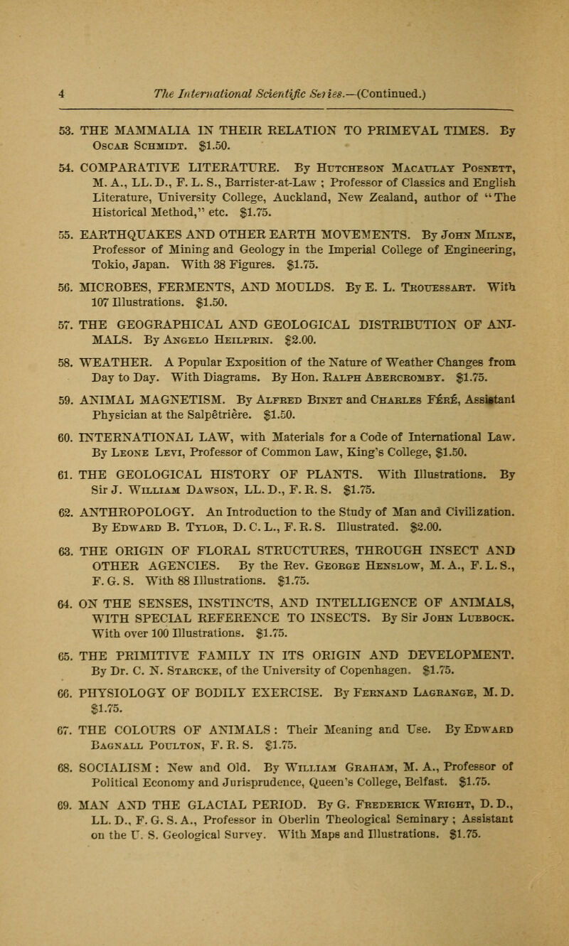 53. THE MAMMALIA IN THEIR RELATION TO PRIMEVAL TIMES. By OscAB Schmidt. $1.50. 54. COMPARATnrE LITERATURE. By Hutcheson Macattlay Posnett, M. A., LL. D., F. L. S., Barrister-at-Law ; Professor of Classics and English. Literature, University College, Auckland, New Zealand, author of The Historical Method, etc. %\..75. 55. EARTHQUAKES AND OTHER EARTH MOVEMENTS. By John Milnk, Professor of Mining and Geology in the Imperial College of Engineering, Tokio, Japan. With 38 Figures, ll.lh. 56. MICROBES, FERMENTS, AND MOULDS. By E. L. Tkouessabt. With 107 Illustrations. $1.50. 57. THE GEOGRAPHICAL AND GEOLOGICAL DISTRIBUTION OF ANI- MALS. ByANGELO HEiLPKm. $2.00. 58. WEATHER. A Popular Exposition of the Nature of Weather Changes from Day to Day. With Diagrams. By Hon. Ralph Abercrombt. $1.75. 59. ANIMAL MAGNETISM. By ALrBED Binet and Charles Fer^, Assiftanl Physician at the Salpetriere. $1.50. 60. INTERNATIONAL LAW, with Materials for a Code of International Law. By Leone Levi, Professor of Common Law, King's College, $1.50. 61. THE GEOLOGICAL HISTORY OF PLANTS. With Illuetrations. By Sir J. William Dawson, LL. D., F. R. S. $1.75. 62. ANTHROPOLOGY. An Introduction to the Study of Man and Civilization. By Edward B. Ttlor, D. C. L,, F. R. S. Illustrated. $2.00. 63. THE ORIGIN OF FLORAL STRUCTURES, THROUGH INSECT AND OTHER AGENCIES. By the Rev, George Henslow, M. A., F. L. S., F. G. S. With 88 Illustrations. $1.75. 64. ON THE SENSES, INSTINCTS, AND INTELLIGENCE OF ANUMALS, WITH SPECIAL REFERENCE TO INSECTS. By Sir John Lubbock. With over 100 Illustrations. $1.75. 65. THE PRIMITIVE FAMILY IN ITS ORIGIN AND DEVELOPMENT, By Dr. C. N. Starcke, of the University of Copenhagen. $1.75. 66. PHYSIOLOGY OF BODILY EXERCISE. By Febnand Lagrange, M. D. $1.75. 67. THE COLOURS OF ANIMALS : Their Meaning and Use. By Edward Bagnall PouLTON, F. R. S. $1.75. 68. SOCIALISM : New and Old. By William Graham, M. A., Profeseor of Political Economy and Jurisprudence, Queen's College, Belfast. $1.75. 69. MAN AND THE GLACIAL PERIOD. By G. Frederick Wright, D. D., LL. D., F. G. S. A., Professor in Oberlin Theological Seminary ; Assistant on the U. S. Geological Survey. With Maps and Illustrations. $1.75.