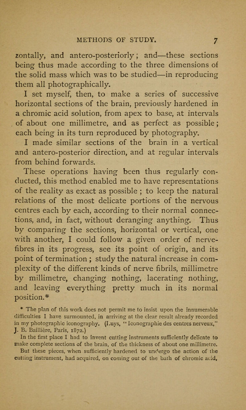 zontally, and antero-posterlorly; and—these sections being thus made according to the three dimensions of the soHd mass which was to be studied—in reproducing them all photographically. I set myself, then, to make a series of successive horizontal sections of the brain, previously hardened in a chromic acid solution, from apex to base, at intervals of about one millimetre, and as perfect as possible; each being in its turn reproduced by photography. I made similar sections of the brain in a vertical and antero-posterior direction, and at regular intervals from behind forwards. These operations having been thus regularly con- ducted, this method enabled me to have representations of the reality as exact as possible ; to keep the natural relations of the most delicate portions of the nervous centres each by each, according to their normal connec- tions, and, in fact, without deranging anything. Thus by comparing the sections, horizontal or vertical, one with another, I could follow a given order of nerve- fibres in its progress, see its point of origin, and its point of termination ; study the natural increase in com- plexity of the different kinds of nerve fibrils, millimetre by millimetre, changing nothing, lacerating nothing, and leaving everything pretty much in its normal position.* * The plan of this work does not permit me to insist upon the innumerable difificulties I have surmounted, in arriving at the clear result already recorded in my photographic iconography. (Luys,  Iconographie des centres nerveux, J. B. Bailli^re, Paris, 1872.) In the first place I had to invent cutting instruments sufBciently delicate to make complete sections of the brain, of the thickness of about one millimetre. But these pieces, when sufficiently hardened to undergo the action of the cutting instrument, had acquired, on coming out of the bath of chromic acid,