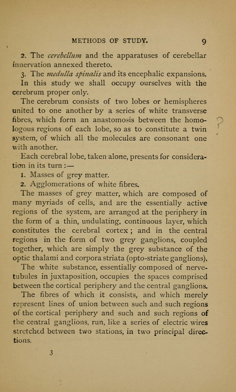 2. The cerebellum and the apparatuses of cerebellar innervation annexed thereto. 3. The medidla spinalis and its encephalic expansions. In this study we shall occupy ourselves with the cerebrum proper only. The cerebrum consists of two lobes or hemispheres united to one another by a series of white transverse fibres, which form an anastomosis between the homo- ^ logons regions of each lobe, so as to constitute a twin system, of which all the molecules are consonant one with another. Each cerebral lobe, taken alone, presents for considera- tion in its turn :— 1. Masses of grey matter. 2. Agglomerations of white fibres. The masses of grey matter, which are composed of many myriads of cells, and are the essentially active regions of the system, are arranged at the periphery in the form of a thin, undulating, continuous layer, which constitutes the cerebral cortex; and in the central regions in the form of two grey ganglions, coupled together, which are simply the grey substance of the optic thalami and corpora striata (opto-striate ganglions). The white substance, essentially composed of nerve- tubules in juxtaposition, occupies the spaces comprised between the cortical periphery and the central ganglions. The fibres of which it consists, and which merely represent lines of union between such and such resfions of the cortical periphery and such and such regions of the central ganglions, run, like a series of electric wires stretched between two stations, in two principal direc- tions.