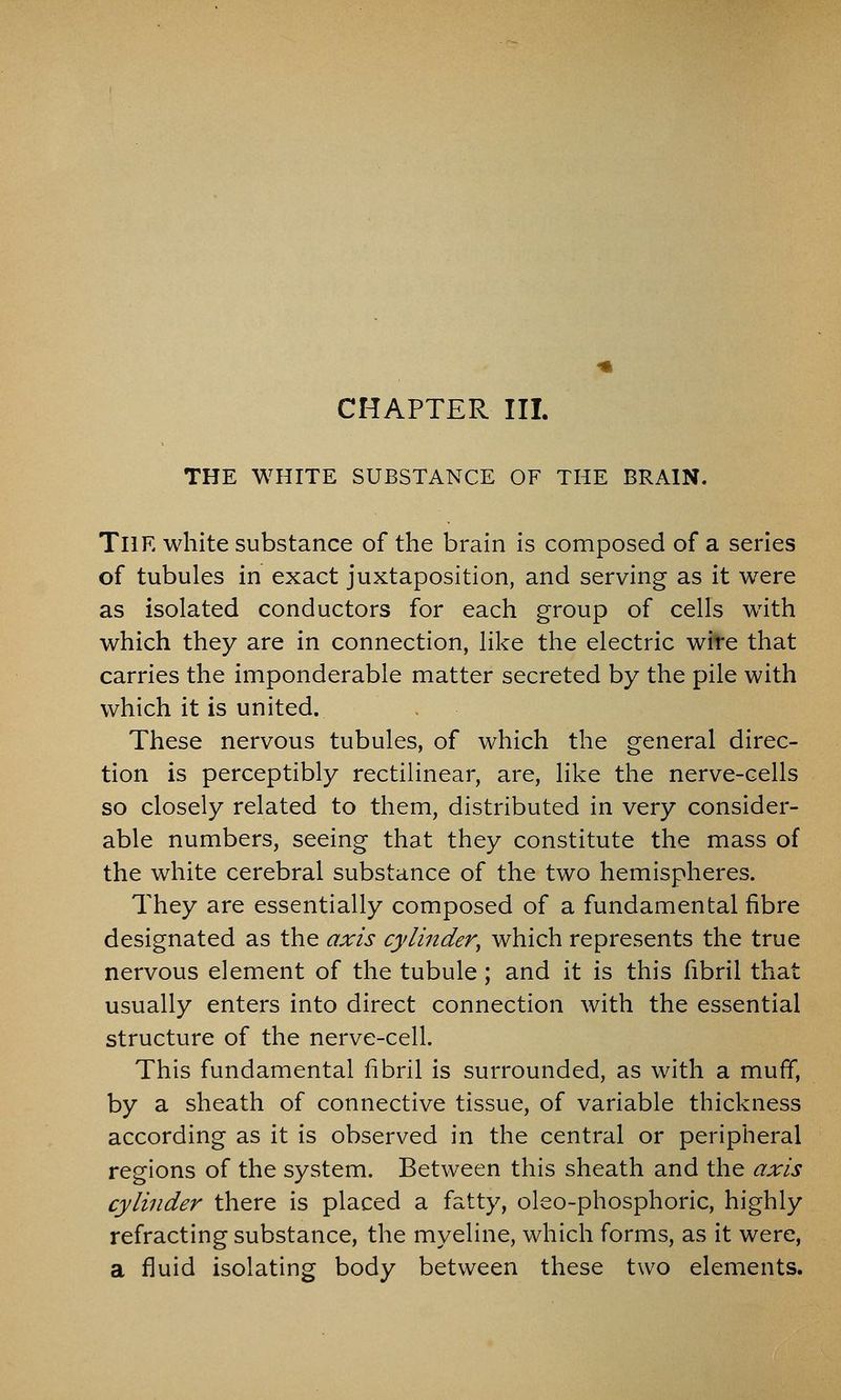 CHAPTER III. THE WHITE SUBSTANCE OF THE BRAIN. The white substance of the brain is composed of a series of tubules in exact juxtaposition, and serving as it were as isolated conductors for each group of cells with which they are in connection, like the electric wire that carries the imponderable matter secreted by the pile with which it is united. These nervous tubules, of which the general direc- tion is perceptibly rectilinear, are, like the nerve-cells so closely related to them, distributed in very consider- able numbers, seeing that they constitute the mass of the white cerebral substance of the two hemispheres. They are essentially composed of a fundamental fibre designated as the axis cylinder, which represents the true nervous element of the tubule; and it is this fibril that usually enters into direct connection with the essential structure of the nerve-cell. This fundamental fibril is surrounded, as with a muff, by a sheath of connective tissue, of variable thickness according as it is observed in the central or peripheral regions of the system. Between this sheath and the axis cylinder there is placed a fatty, oleo-phosphoric, highly refracting substance, the myeline, which forms, as it were, a fluid isolating body between these two elements.