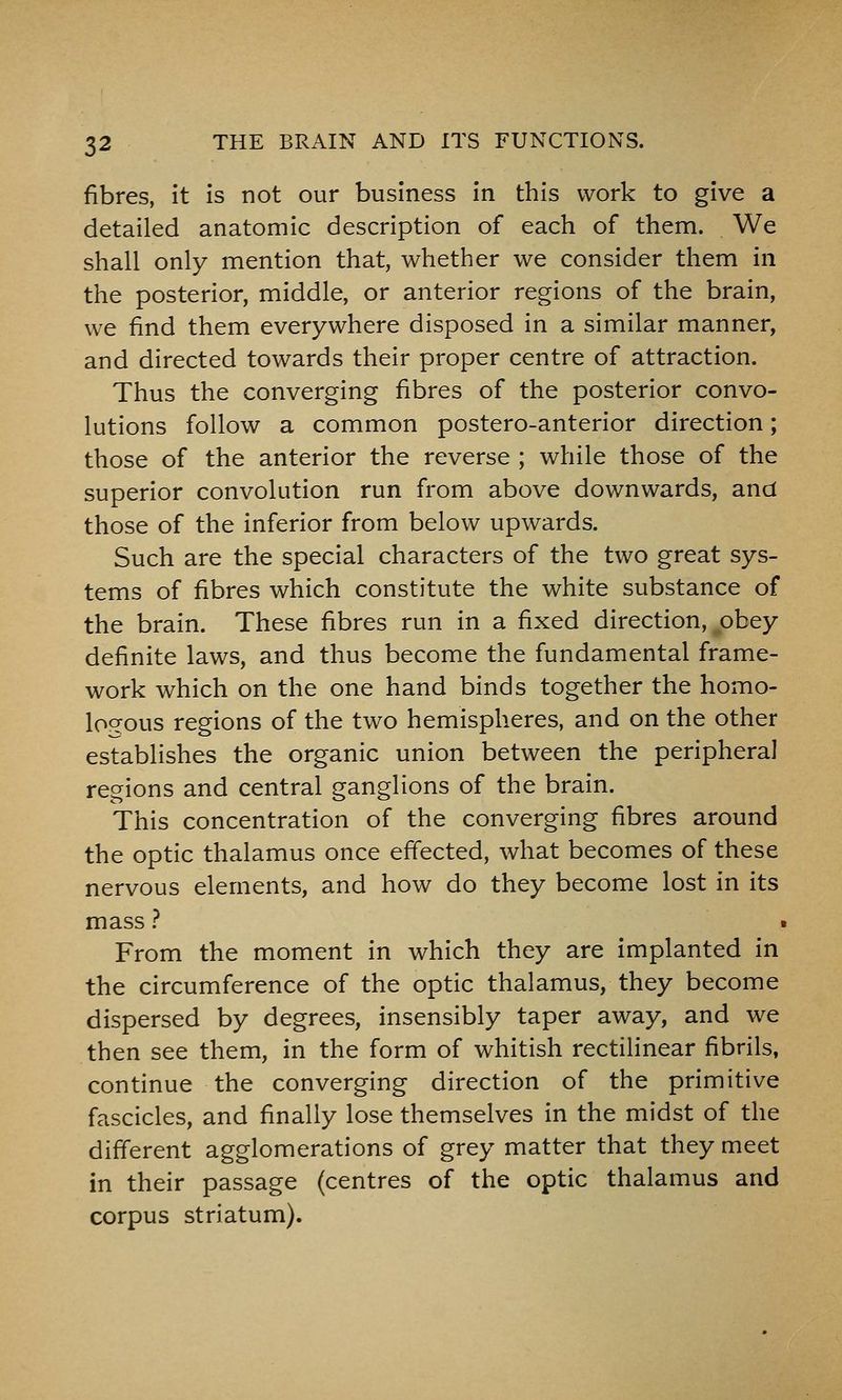 fibres, it is not our business in this work to give a detailed anatomic description of each of them. We shall only mention that, whether we consider them in the posterior, middle, or anterior regions of the brain, we find them everywhere disposed in a similar manner, and directed towards their proper centre of attraction. Thus the converging fibres of the posterior convo- lutions follow a common postero-anterior direction; those of the anterior the reverse ; while those of the superior convolution run from above downwards, and those of the inferior from below upwards. Such are the special characters of the two great sys- tems of fibres which constitute the white substance of the brain. These fibres run in a fixed direction, ^obey definite laws, and thus become the fundamental frame- work which on the one hand binds together the homo- loo-ous regions of the two hemispheres, and on the other establishes the organic union between the peripheral regions and central ganglions of the brain. This concentration of the converging fibres around the optic thalamus once effected, what becomes of these nervous elements, and how do they become lost in its mass ? From the moment in which they are implanted in the circumference of the optic thalamus, they become dispersed by degrees, insensibly taper away, and we then see them, in the form of whitish rectilinear fibrils, continue the converging direction of the primitive fascicles, and finally lose themselves in the midst of the different agglomerations of grey matter that they meet in their passage (centres of the optic thalamus and corpus striatum).