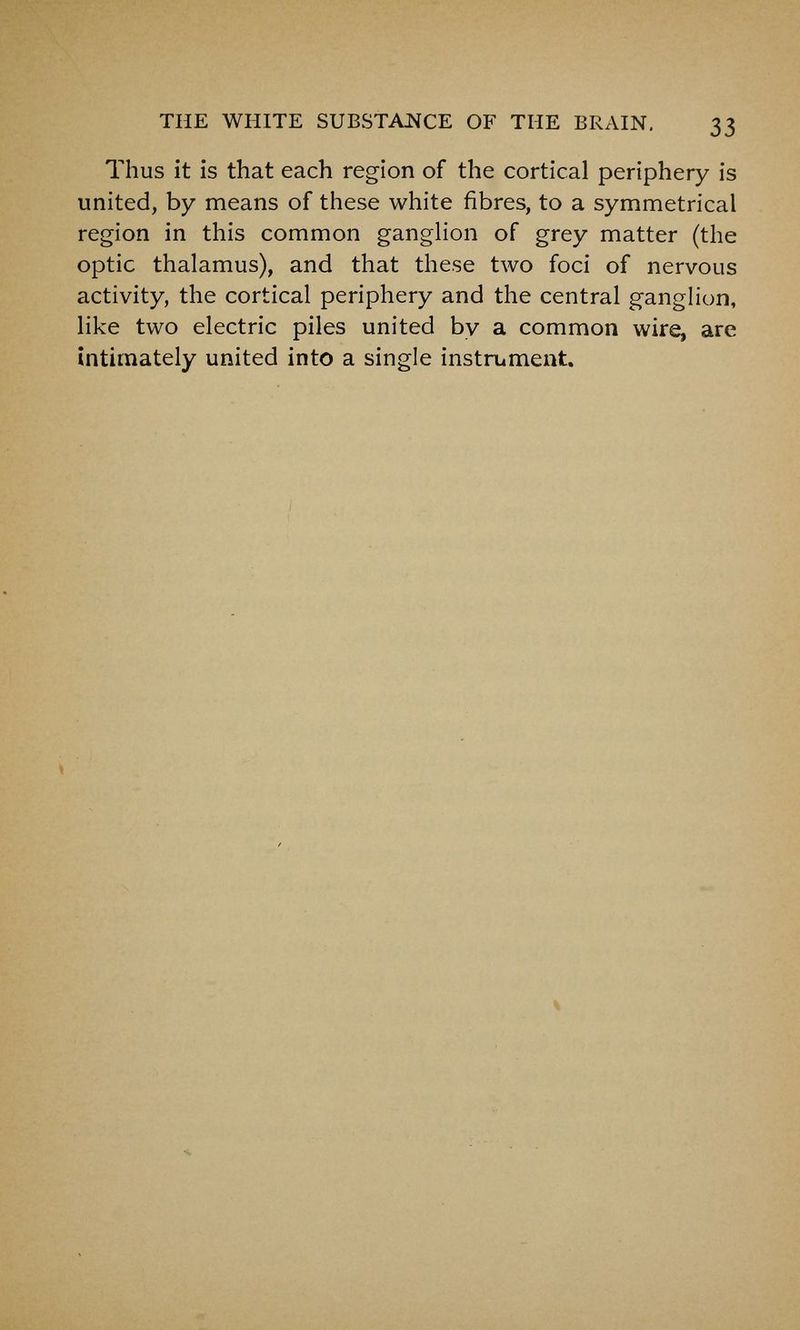 Thus it is that each region of the cortical periphery is united, by means of these white fibres, to a symmetrical region in this common ganghon of grey matter (the optic thalamus), and that these two foci of nervous activity, the cortical periphery and the central ganglion, like two electric piles united by a common wire, are intimately united into a single instrument.