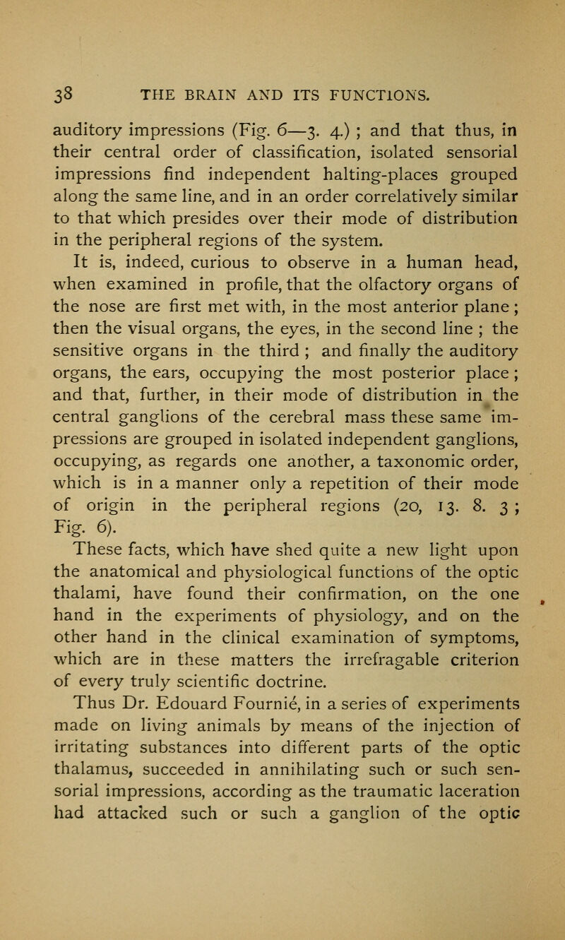 auditory impressions (Fig. 6—3. 4.) ; and that thus, in their central order of classification, isolated sensorial impressions find independent halting-places grouped along the same line, and in an order correlatively similar to that which presides over their mode of distribution in the peripheral regions of the system. It is, indeed, curious to observe in a human head, when examined in profile, that the olfactory organs of the nose are first met with, in the most anterior plane; then the visual organs, the eyes, in the second line ; the sensitive organs in the third ; and finally the auditory organs, the ears, occupying the most posterior place ; and that, further, in their mode of distribution in the central ganglions of the cerebral mass these same im- pressions are grouped in isolated independent ganglions, occupying, as regards one another, a taxonomic order, which is in a manner only a repetition of their mode of origin in the peripheral regions (20, 13. 8. 3 ; Fig. 6). _ These facts, which have shed quite a new light upon the anatomical and physiological functions of the optic thalami, have found their confirmation, on the one hand in the experiments of physiology, and on the other hand in the clinical examination of symptoms, which are in these matters the irrefragable criterion of every truly scientific doctrine. Thus Dr. Edouard Fournie, in a series of experiments made on living animals by means of the injection of irritating substances into different parts of the optic thalamus, succeeded in annihilating such or such sen- sorial impressions, according as the traumatic laceration had attaci<ed such or such a ganglion of the optic