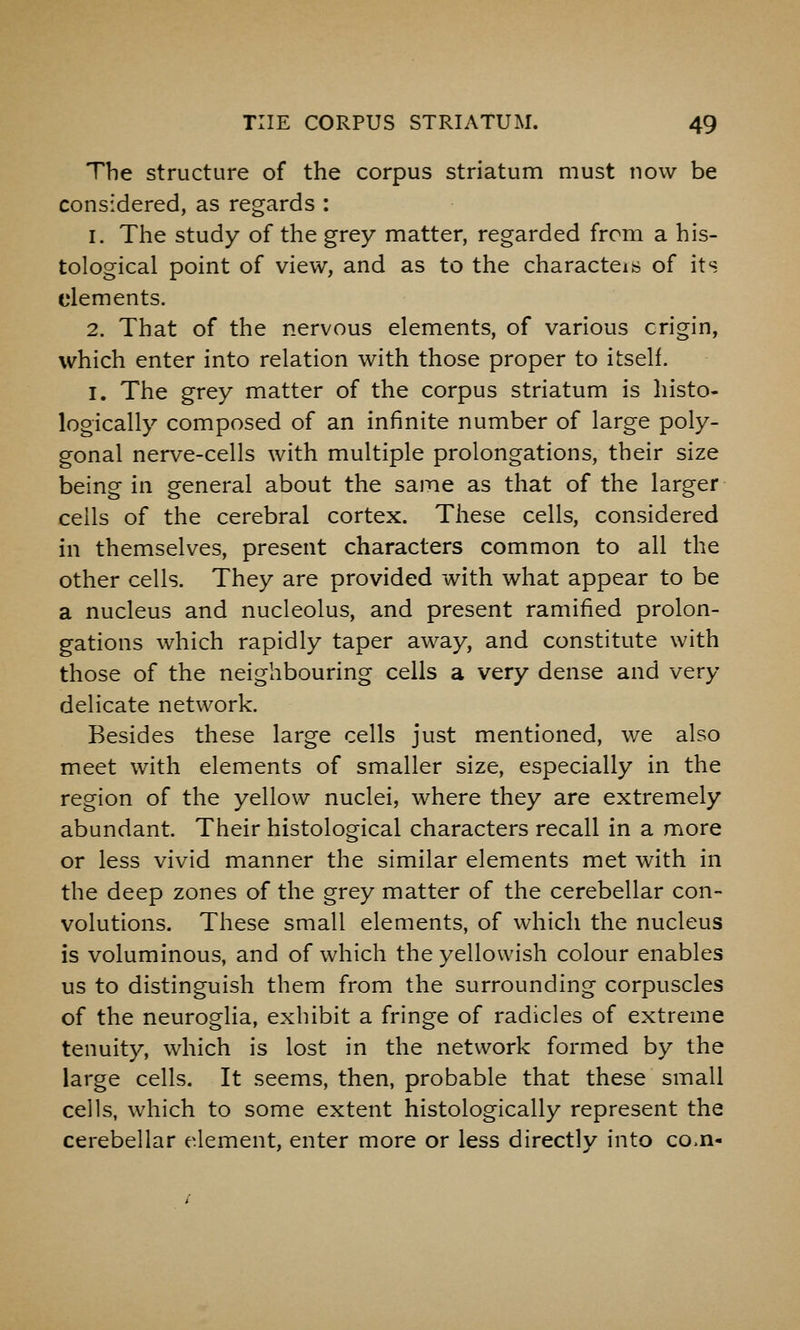 The structure of the corpus striatum must now be considered, as regards : 1. The study of the grey matter, regarded from a his- tological point of view, and as to the characteis of its elements. 2. That of the nervous elements, of various origin, which enter into relation with those proper to itself. I. The grey matter of the corpus striatum is histo- logically composed of an infinite number of large poly- gonal nerve-cells with multiple prolongations, their size being in general about the same as that of the larger ceils of the cerebral cortex. These cells, considered in themselves, present characters common to all the other cells. They are provided with what appear to be a nucleus and nucleolus, and present ramified prolon- gations which rapidly taper away, and constitute with those of the neighbouring cells a very dense and very delicate network. Besides these large cells just mentioned, we also meet with elements of smaller size, especially in the region of the yellow nuclei, where they are extremely abundant. Their histological characters recall in a more or less vivid manner the similar elements met with in the deep zones of the grey matter of the cerebellar con- volutions. These small elements, of which the nucleus is voluminous, and of which the yellowish colour enables us to distinguish them from the surrounding corpuscles of the neuroglia, exhibit a fringe of radicles of extreme tenuity, which is lost in the network formed by the large cells. It seems, then, probable that these small cells, which to some extent histologically represent the cerebellar e^lement, enter more or less directly into co.n-
