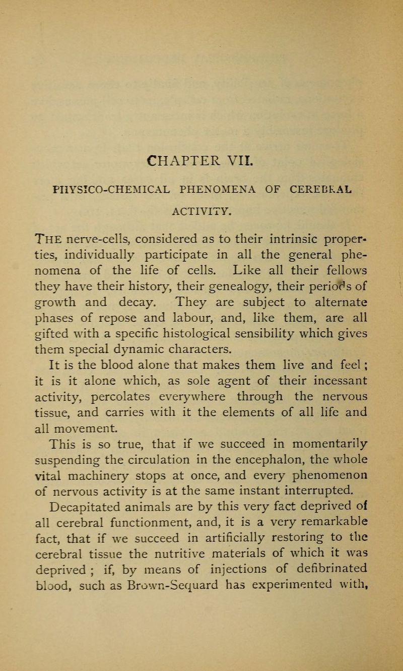 CHAPTER VII. PHYSICO-CHEMICAL PHENOMENA OF CEREBRAL ACTIVITY. The nerve-cells, considered as to their intrinsic proper- ties, individually participate in all the general phe- nomena of the life of cells. Like all their fellows they have their history, their genealogy, their periods of growth and decay. They are subject to alternate phases of repose and labour, and, like them, are all gifted with a specific histological sensibility which gives them special dynamic characters. It is the blood alone that makes them live and feel; it is it alone which, as sole agent of their incessant activity, percolates everywhere through the nervous tissue, and carries with it the elements of all life and all movement. This is so true, that if we succeed in momentarily suspending the circulation in the encephalon, the whole vital machinery stops at once, and every phenomenon of nervous activity is at the same instant interrupted. Decapitated animals are by this very fact deprived of all cerebral functionment, and, it is a very remarkable fact, that if we succeed in artificially restoring to the cerebral tissue the nutritive materials of which it was deprived ; if, by means of injections of defibrinated blood, such as Brown-Sequard has experimented with,
