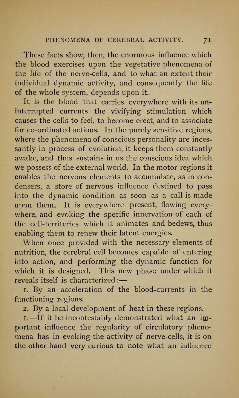 These facts show, then, the enormous influence which the blood exercises upon the vegetative phenomena of the Hfe of the nerve-cells, and to what an extent their individual dynamic activity, and consequently the life of the whole system, depends upon it. It is the blood that carries everywhere with its un- interrupted currents the vivifying stimulation which causes the cells to feel, to become erect, and to associate for co-ordinated actions. In the purely sensitive regions, where the phenomena of conscious personality are inces- santly in process of evolution, it keeps them constantly awake, and thus sustains in us the conscious idea which we possess of the external world. In the motor regions it enables the nervous elements to accumulate, as in con- densers, a store of nervous influence destined to pass into the dynamic condition as soon as a call is made upon them. It is everywhere present, flowing every- where, and evoking the specific innervation of each of the cell-territories which it animates and bedews, thus enabling them to renew their latent energies. When once provided with the necessary elements of nutrition, the cerebral cell becomes capable of entering into action, and performing the dynamic function for which it is designed. This new phase under which it reveals itself is characterized :— 1. By an acceleration of the blood-currents in the functioning regions. 2. By a local development of heat in these regions. I.—If it be incontestably demonstrated what an itji- portant influence the regularity of circulatory pheno- mena has in evoking the activity of nerve-cells, it is on the other hand very curious to note what an influence