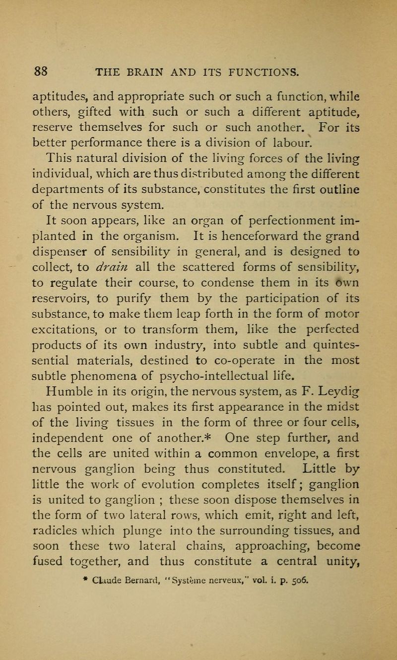 aptitudes, and appropriate such or such a function, while others, gifted with such or such a different aptitude, reserve themselves for such or such another. For its better performance there is a division of labour. This natural division of the living forces of the living individual, which are thus distributed among the different departments of its substance, constitutes the first outline of the nervous system. It soon appears, like an organ of perfectionment im- planted in the organism. It is henceforward the grand dispenser of sensibility in general, and is designed to collect, to drain all the scattered forms of sensibility, to regulate their course, to condense them in its own reservoirs, to purify them by the participation of its substance, to make them leap forth in the form of motor excitations, or to transform them, like the perfected products of its own industry, into subtle and quintes- sential materials, destined to co-operate in the most subtle phenomena of psycho-intellectual life. Humble in its origin, the nervous system, as F. Leydig has pointed out, makes its first appearance in the midst of the living tissues in the form of three or four cells, independent one of another.* One step further, and the cells are united within a common envelope, a first nervous ganglion being thus constituted. Little by little the work of evolution completes itself; ganglion is united to ganglion ; these soon dispose themselves in the form of two lateral rows, which emit, right and left, radicles which plunge into the surrounding tissues, and soon these two lateral chains, approaching, become fused together, and thus constitute a central unity, * Claude Bernard, Systeme nerveux,' vol. i. p. 506.