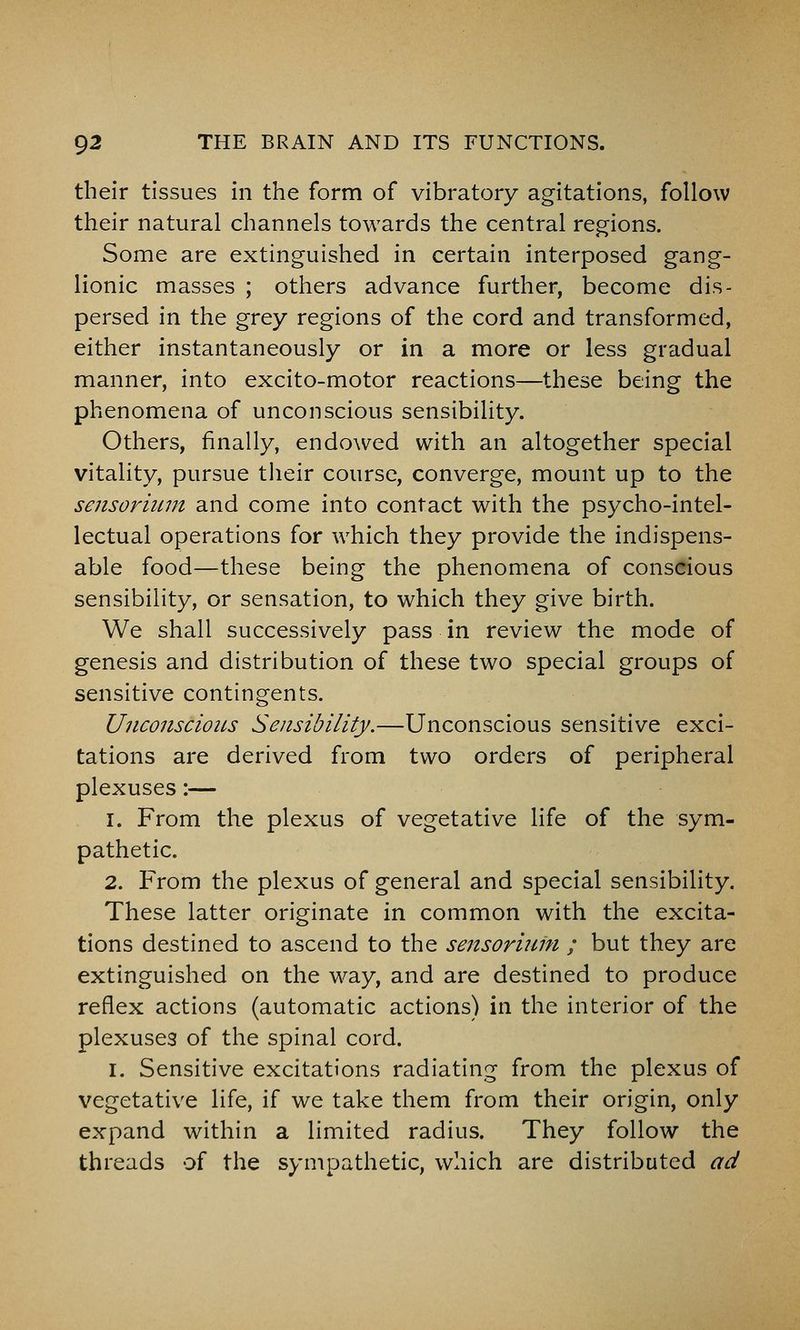 their tissues in the form of vibratory agitations, follow their natural channels towards the central regions. Some are extinguished in certain interposed gang- lionic masses ; others advance further, become dis- persed in the grey regions of the cord and transformed, either instantaneously or in a more or less gradual manner, into excito-motor reactions—these being the phenomena of unconscious sensibility. Others, finally, endowed with an altogether special vitality, pursue tlieir course, converge, mount up to the sensoriiim and come into contact with the psycho-intel- lectual operations for which they provide the indispens- able food—these being the phenomena of conscious sensibility, or sensation, to which they give birth. We shall successively pass in review the mode of genesis and distribution of these two special groups of sensitive contingents. UnconscioiLs Seiisibility.—Unconscious sensitive exci- tations are derived from two orders of peripheral plexuses:— 1. From the plexus of vegetative life of the sym- pathetic. 2. From the plexus of general and special sensibility. These latter originate in common with the excita- tions destined to ascend to the sensoritiin ; but they are extinguished on the way, and are destined to produce reflex actions (automatic actions) in the interior of the plexuses of the spinal cord. I. Sensitive excitations radiating from the plexus of vegetative life, if we take them from their origin, only expand within a limited radius. They follow the threads of the sympathetic, which are distributed ad