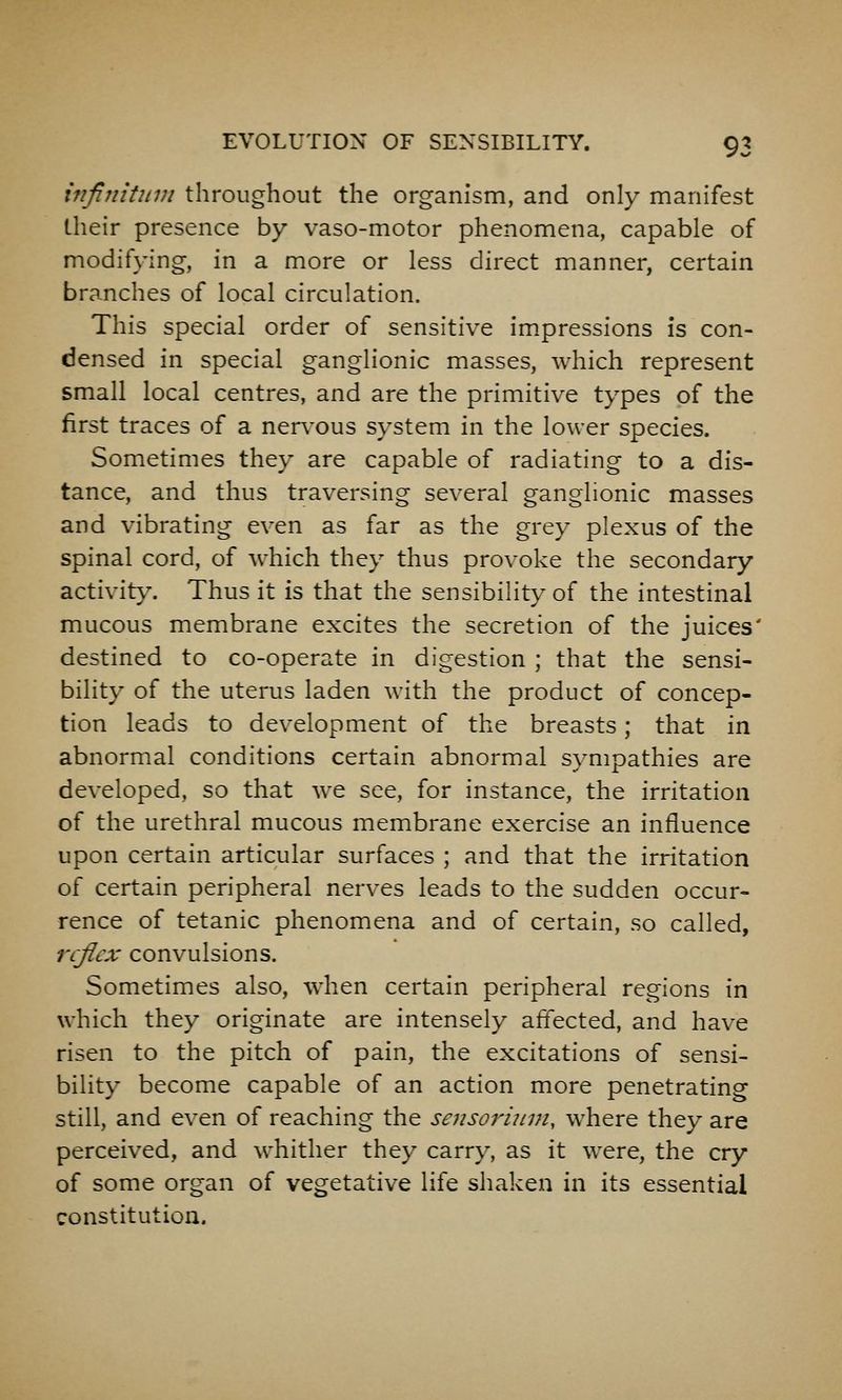 infiniUiDi throughout the organism, and only manifest their presence by vaso-motor phenomena, capable of modifying, in a more or less direct manner, certain branches of local circulation. This special order of sensitive impressions is con- densed in special ganglionic masses, which represent small local centres, and are the primitive types of the first traces of a nervous system in the lower species. Sometimes they are capable of radiating to a dis- tance, and thus traversing several ganglionic masses and vibrating even as far as the grey plexus of the spinal cord, of which they thus provoke the secondary activit}'. Thus it is that the sensibility of the intestinal mucous membrane excites the secretion of the juices' destined to co-operate in digestion ; that the sensi- bility of the uterus laden with the product of concep- tion leads to development of the breasts; that in abnormal conditions certain abnormal sympathies are developed, so that we see, for instance, the irritation of the urethral mucous membrane exercise an influence upon certain articular surfaces ; and that the irritation of certain peripheral nerves leads to the sudden occur- rence of tetanic phenomena and of certain, so called, reflex convulsions. Sometimes also, when certain peripheral regions in which they originate are intensely affected, and have risen to the pitch of pain, the excitations of sensi- bility become capable of an action more penetrating still, and even of reaching the sensorinm, where they are perceived, and whither they carry, as it were, the cry of some organ of vegetative life shaken in its essential constitution.