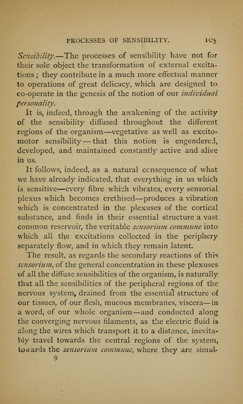 Sensibility.—The processes of sensibility have not for f;heir sole object the transformation of external excita- tions ; they contribute in a much more effectual manner to operations of great delicacy, which are designed to co-operate in the genesis of the notion of our individual personality. It is, indeed, throjgh the awakening of the activity of the sensibility diffused throughout the different regions of the organism—vegetative as well as excito- motor sensibility — that this notion is engendered, developed, and maintained constantly active and alive in us. It follows, indeed, as a natural ccnsequence of what we have already indicated, that everything in us which is sensitive—every fibre which vibrates, every sensorial plexus which becomes erethised—produces a vibration which is concentrated in the plexuses of the cortical substance, and finds in their essential structure a vast common reservoir, the veritable scnsorinni commime into which all the excitations collected in the periphery separately flow, and in which they remain latent. The result, as regards the secondary reactions of this scnsorinni, of the general concentration in these plexuses of all the diffuse sensibilities of the organism, is naturally that all the sensibilities of the peripheral regions of the nervous system, drained from the essential structure of our tissues, of our flesh, mucous membranes, viscera—in a word, of our whole organism—and conducted along the converging nervous filaments, as the electric fluid is along the wires which transport it to a distance, inevita- bly travel towards the central regions of the system, towards the sensoriuui conininnc, where they are simul-