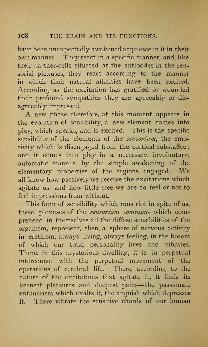 have been unexpectedly awakened acquiesce in it in their own manner. They react in a specific manner, and, like their partner-cells situated at the antipodes in the sen- sorial plexuses, they react according to the manner in which their natural affinities have been excited. According as the excitation has gratified or wounded their profound sympathies they are agreeably or dis- agreeably impressed. A new phase, therefore, at this moment appears in the evolution of sensibility, a new element comes into play, which speaks, and is excited. This is the specific sensibility of the elements of the sazsoriuin, the emo- tivity which is disengaged from the cortical substance ; and it comes into play in a necessary, involuntary, automatic manner, by the simple awakening of the elementary properties of the regions, engaged. We all know how passively we receive the excitations which agitate us, and how little free we are to feel or not to feel impressions from without. This form of sensibility which runs riot in spite of us, these plexuses of the sensoriiim commwie which com- prehend in themselves all the diffuse sensibilities of the organism, represent, then, a sphere of nervous activity in erethism, always living, always feeling, in the bosom of which our total personality lives and vibrates. There, in this mysterious dwelling, it is in perpetual intercourse with the perpetual movement of the operations of cerebral life. There, according to the nature of the excitations that agitate it, it finds its keenest pleasures and deepest pains—the passionate enthusiasm which exalts it, the anguish which depresses it There vibrate the sensitive chords of our human