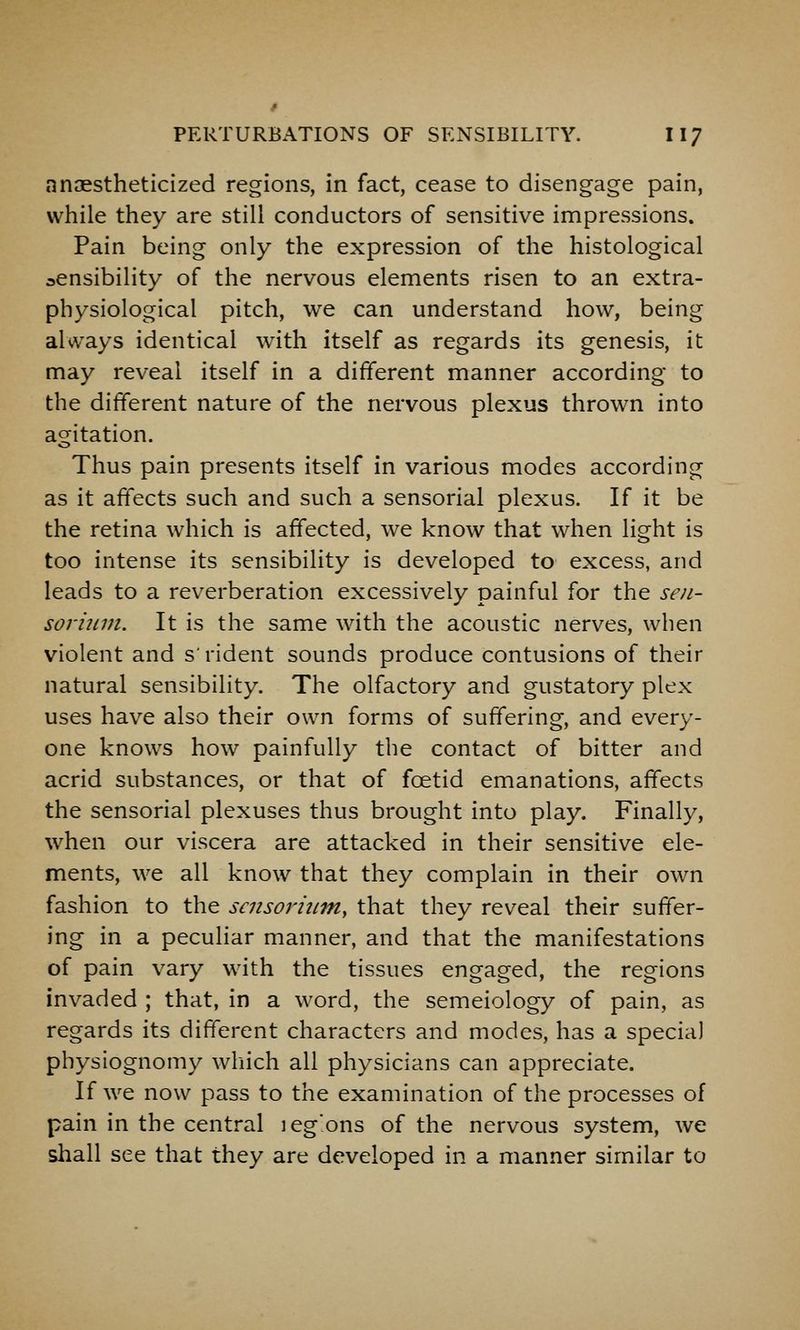 anaestheticlzed regions, in fact, cease to disengage pain, while they are still conductors of sensitive impressions. Pain being only the expression of the histological sensibility of the nervous elements risen to an extra- physiological pitch, we can understand how, being always identical with itself as regards its genesis, it may reveal itself in a different manner according to the different nature of the nervous plexus thrown into ao^itation. Thus pain presents itself in various modes according as it affects such and such a sensorial plexus. If it be the retina which is affected, we know that when light is too intense its sensibility is developed to excess, and leads to a reverberation excessively painful for the sen- sorimn. It is the same with the acoustic nerves, when violent and s'rident sounds produce contusions of their natural sensibility. The olfactory and gustatory plex uses have also their own forms of suffering, and every- one knows how painfully the contact of bitter and acrid substances, or that of foetid emanations, affects the sensorial plexuses thus brought into play. Finally, when our viscera are attacked in their sensitive ele- ments, we all know that they complain in their own fashion to the scnsorhim, that they reveal their suffer- ing in a peculiar manner, and that the manifestations of pain vary with the tissues engaged, the regions invaded ; that, in a word, the semeiology of pain, as regards its different characters and modes, has a special physiognomy wliich all physicians can appreciate. If we now pass to the examination of the processes of pain in the central leg'.ons of the nervous system, we shall see that they are developed in a manner similar to