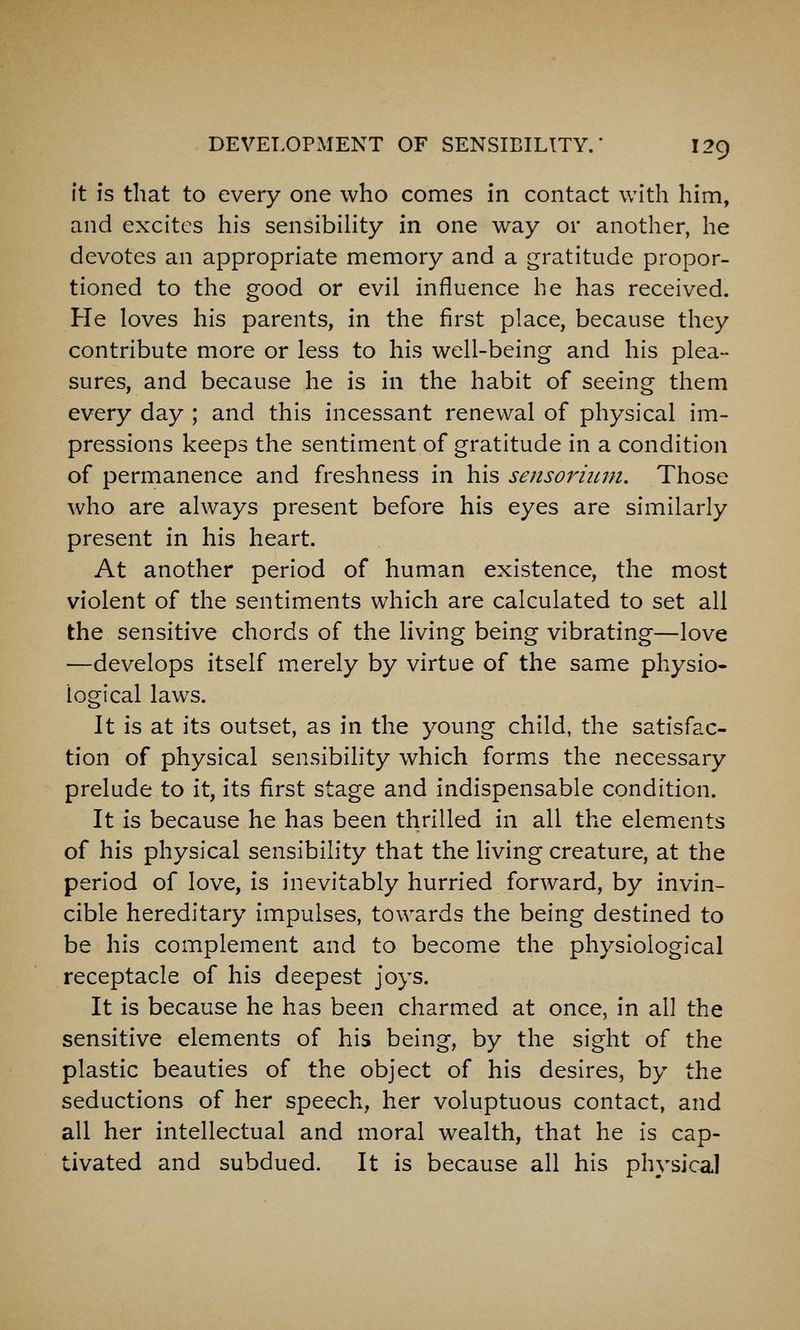 ft is that to every one who comes in contact with him, and excites his sensibility in one way or another, he devotes an appropriate memory and a gratitude propor- tioned to the good or evil influence he has received. He loves his parents, in the first place, because they contribute more or less to his well-being and his plea- sures, and because he is in the habit of seeing them every day ; and this incessant renewal of physical im- pressions keeps the sentiment of gratitude in a condition of permanence and freshness in his sensormm. Those who are always present before his eyes are similarly present in his heart. At another period of human existence, the most violent of the sentiments which are calculated to set all the sensitive chords of the living being vibrating—love —develops itself merely by virtue of the same physio- logical laws. It is at its outset, as in the young child, the satisfac- tion of physical sensibility which forms the necessary prelude to it, its first stage and indispensable condition. It is because he has been thrilled in all the elements of his physical sensibility that the living creature, at the period of love, is inevitably hurried forward, by invin- cible hereditary impulses, towards the being destined to be his complement and to become the physiological receptacle of his deepest joys. It is because he has been charmed at once, in all the sensitive elements of his being, by the sight of the plastic beauties of the object of his desires, by the seductions of her speech, her voluptuous contact, and all her intellectual and moral wealth, that he is cap- tivated and subdued. It is because all his physical