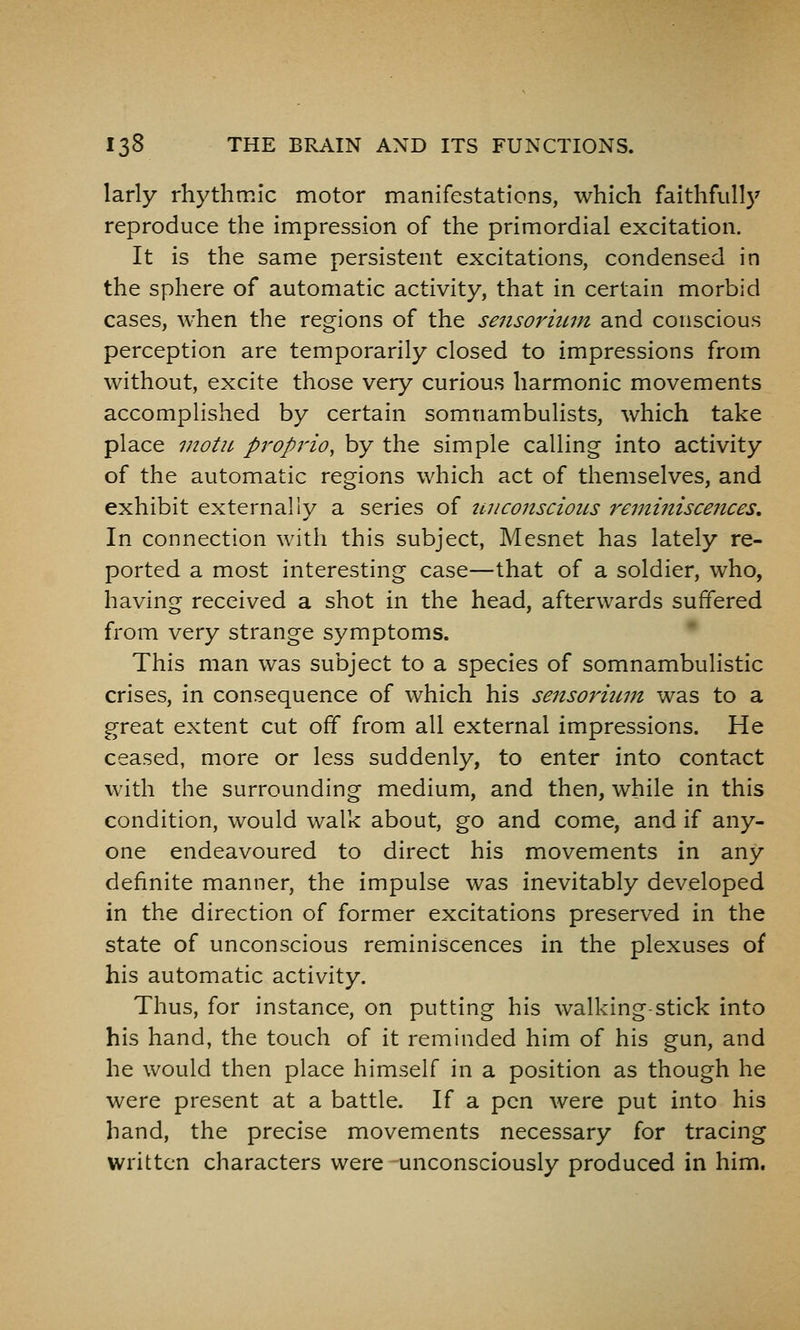 larly rhythmic motor manifestations, which faithfully reproduce the impression of the primordial excitation. It is the same persistent excitations, condensed in the sphere of automatic activity, that in certain morbid cases, when the regions of the sensormm and conscious perception are temporarily closed to impressions from without, excite those very curious harmonic movements accomplished by certain somnambulists, which take place inotu propria, by the simple calling into activity of the automatic regions which act of themselves, and exhibit externally a series of tniconscioiLs reminiscences. In connection with this subject, Mesnet has lately re- ported a most interesting case—that of a soldier, who, having received a shot in the head, afterwards suffered from very strange symptoms. • This man was subject to a species of somnambulistic crises, in consequence of which his sensoriimt was to a great extent cut off from all external impressions. He ceased, more or less suddenly, to enter into contact with the surrounding medium, and then, while in this condition, would walk about, go and come, and if any- one endeavoured to direct his movements in any definite manner, the impulse was inevitably developed in the direction of former excitations preserved in the state of unconscious reminiscences in the plexuses of his automatic activity. Thus, for instance, on putting his walking stick into his hand, the touch of it reminded him of his gun, and he would then place himself in a position as though he were present at a battle. If a pen were put into his hand, the precise movements necessary for tracing written characters were unconsciously produced in him.