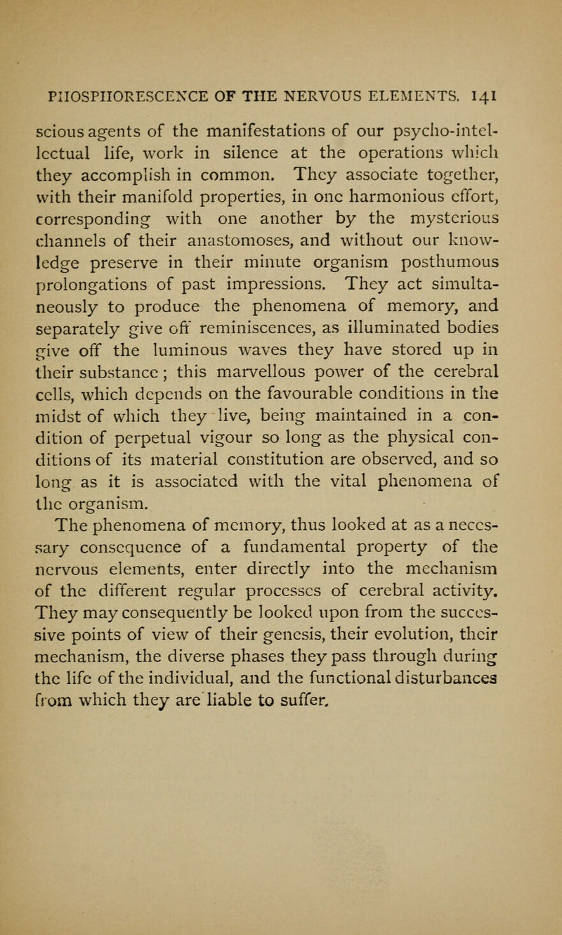 scious agents of the manifestations of our psyciio-intel- Icctual life, work in silence at the operations which they accomplish in common. They associate together, with their manifold properties, in one harmonious effort, corresponding with one another by the mysterious channels of their anastomoses, and without our know- ledge preserve in their minute organism posthumous prolongations of past impressions. They act simulta- neously to produce the phenomena of memory, and separately give oft' reminiscences, as illuminated bodies give off the luminous waves they have stored up in their substance; this marvellous power of the cerebral cells, which depends on the favourable conditions in the midst of which they live, being maintained in a con- dition of perpetual vigour so long as the physical con- ditions of its material constitution are observed, and so long as it is associated with the vital phenomena of the organism. The phenomena of memory, thus looked at as a neces- sary consequence of a fundamental property of the nervous elements, enter directly into the mechanism of the different regular processes of cerebral activity. They may consequently be looked upon from the succes- sive points of view of their genesis, their evolution, their mechanism, the diverse phases they pass through during the life of the individual, and the functional disturbances from which they are liable to suffer.