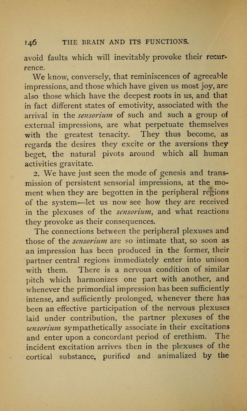 avoid faults which will inevitably provoke their recur- rence. We know, conversely, that reminiscences of agreeable impressions, and those which have given us most joy, are also those which have the deepest roots in us, and that in fact different states of emotivity, associated with the arrival in the sensoriiun of such and such a group of external impressions, are what perpetuate themselves with the greatest tenacity. They thus become, as regards the desires they excite or the aversions they beget, the natural pivots around which all human activities gravitate. 2. We have just seen the mode of genesis and trans- mission of persistent sensorial impressions, at the mo- ment when they are begotten in the peripheral regions of the system—let us now see how they are received in the plexuses of the sejisorium, and what reactions they provoke as their consequences. The connections between the peripheral plexuses and those of the sensorium are so intimate that, so soon as an impression has been produced in the former, their partner central regions immediately enter into unison with them. There is a nervous condition of similar pitch which harmonizes one part with another, and whenever the primordial impression has been sufficiently intense, and sufficiently prolonged, whenever there has been an effective participation of the nervous plexuses laid under contribution, the partner plexuses of the se7isormm sympathetically associate in their excitations and enter upon a concordant period of erethism. The incident excitation arrives then in the plexuses of the cortical substance, purified and animalized by the