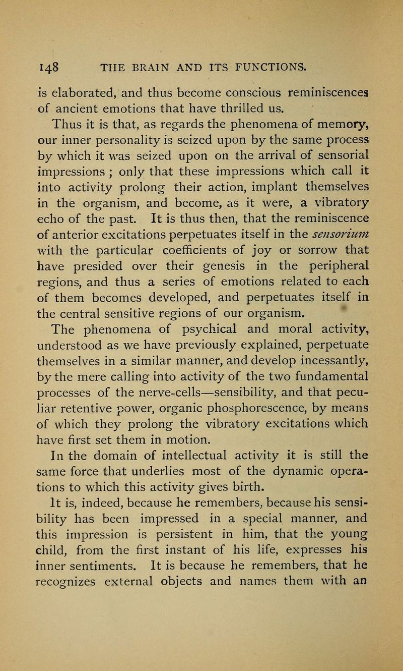 is elaborated, and thus become conscious reminiscences of ancient emotions that have thrilled us. Thus it is that, as regards the phenomena of memory, our inner personality is seized upon by the same process by which it was seized upon on the arrival of sensorial impressions ; only that these impressions which call it into activity prolong their action, implant themselves in the organism, and become, as it were, a vibratory echo of the past. It is thus then, that the reminiscence of anterior excitations perpetuates itself in the sensorium with the particular coefficients of joy or sorrow that have presided over their genesis in the peripheral regions, and thus a series of emotions related to each of them becomes developed, and perpetuates itself in the central sensitive regions of our organism. The phenomena of psychical and moral activity, understood as we have previously explained, perpetuate themselves in a similar manner, and develop incessantly, by the mere calling into activity of the two fundamental processes of the nerve-cells—sensibility, and that pecu- liar retentive power, organic phosphorescence, by means of which they prolong the vibratory excitations which have first set them in motion. In the domain of intellectual activity it is still the same force that underlies most of the dynamic opera- tions to which this activity gives birth. It is, indeed, because he remembers, because his sensi- bility has been impressed in a special manner, and this impression is persistent in him, that the young child, from the first instant of his life, expresses his inner sentiments. It is because he remembers, that he recognizes external objects and names them with an