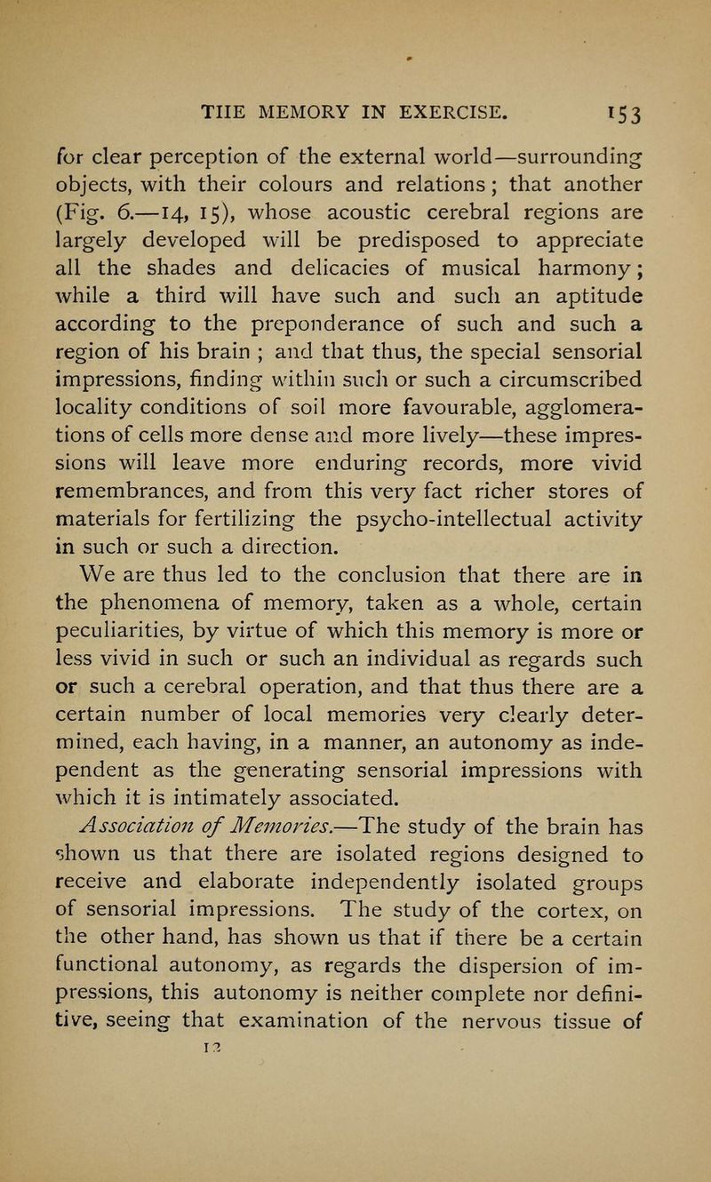 for clear perception of the external world—surrounding objects, with their colours and relations; that another (Fig. 6.—14, 15), whose acoustic cerebral regions are largely developed will be predisposed to appreciate all the shades and delicacies of musical harmony; while a third will have such and such an aptitude according to the preponderance of such and such a region of his brain ; and that thus, the special sensorial impressions, finding within such or such a circumscribed locality conditions of soil more favourable, agglomera- tions of cells more dense and more lively—these impres- sions will leave more enduring records, more vivid remembrances, and from this very fact richer stores of materials for fertilizing the psycho-intellectual activity in such or such a direction. We are thus led to the conclusion that there are in the phenomena of memory, taken as a whole, certain peculiarities, by virtue of which this memory is more or less vivid in such or such an individual as regards such or such a cerebral operation, and that thus there are a certain number of local memories very clearly deter- mined, each having, in a manner, an autonomy as inde- pendent as the generating sensorial impressions with which it is intimately associated. Association of Meinories.—The study of the brain has shown us that there are isolated regions designed to receive and elaborate independently isolated groups of sensorial impressions. The study of the cortex, on the other hand, has shown us that if there be a certain functional autonomy, as regards the dispersion of im- pressions, this autonomy is neither complete nor defini- tive, seeing that examination of the nervous tissue of